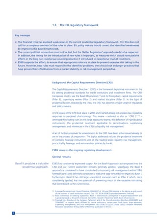 1.2.     The EU regulatory framework


     Key messages

     n The financial crisis has exposed weaknesses in the current prudential regulatory framework. Yet, this does not
       call for a complete overhaul of the rules in place. EU policy makers should correct the identified weaknesses
       by improving the Basel II framework.
     n The current political momentum must not be lost, but the ‘Better Regulation’ approach needs to be respected.
       In addition, the timing for the introduction of new rules is important, as measures which would have positive
       effects in the long run could prove counterproductive if introduced in exceptional market conditions.
     n ESBG supports the efforts to ensure that appropriate rules are in place to prevent excessive risk taking in the
       future. However, new rules must respond to the identified problems; they should not endanger practices that
       have proven their effectiveness from a market stability or risk management perspective.




                                       Background: the Capital Requirements Directive (CRD)

                                       The Capital Requirements Directive11 (CRD) is the framework legislative instrument in the
                                       EU setting prudential standards for credit institutions and investment firms. The CRD
                                       transposes into EU law the Basel II Framework12 and its three pillars: capital requirements
                                       (Pillar 1), supervisory review (Pillar 2) and market discipline (Pillar 3). In the light of
                                       prudential failures revealed by the crisis, the CRD has become a major target of regulators
                                       and policy makers.

                                       A first review of the CRD took place in 2009 and inserted already in European law regulatory
                                       responses to perceived shortcomings. This review – referred to also as “CRD 2”13 –
                                       amended the existing rules on the large exposures regime, the definition of hybrid capital
                                       instruments, the prudential treatment applicable to securitisations, supervisory
                                       arrangements and references in the CRD to liquidity risk management.

                                       A set of further proposals for amendments to the CRD have been either issued already or
                                       are in the process of preparation. The topics addressed include: the prudential treatment
                                       of complex financial instruments and of the trading book, liquidity risk management,
                                       procyclicality, leverage, and remuneration policies by banks.

                                       ESBG views on the ongoing regulatory developments

                                       General remarks

     Basel II provides a valuable      ESBG has consistently expressed support for the Basel II approach as transposed into the
           prudential approach.        CRD and our current assessment remains generally positive. Specifically, the Basel II
                                       approach is considered to have contributed to improving risk management within ESBG
                                       Member banks and definitely constitutes a welcome step forward with respect to Basel I.
                                       Furthermore, Basel II has still large unexplored resources such as Pillar 2 which, once
                                       consistently applied, has the potential of preventing much of the excessive risk-taking
                                       that contributed to the current crisis.


                                       11 European Parliament and Council Directive 2006/48/EC of 14 June 2006 relating to the taking up and pursuit
                                          of the business of credit institutions (recast), OJ L 177, 30.06.2006 [Capital Requirements Directive].
                                       12 Basel Committee on Banking Supervision, Basel II: International Convergence of Capital Measurement and
                                          Capital Standards: a Revised Framework, June 2004, revised in November 2005 [Basel II framework].
                                       13 Proposal for a Directive of the European Parliament and of the Council amending Directives 2006/48/EC and
                                          2006/49/EC as regards banks affiliated to central institutions, certain own funds items, large exposures,
                                          supervisory arrangements, and crisis management [SEC(2008) 2532] [SEC(2008) 2533]; European Parliament
                                          Resolution adopted on 6 May 2009; forthcoming publication in the OJ.


80
 