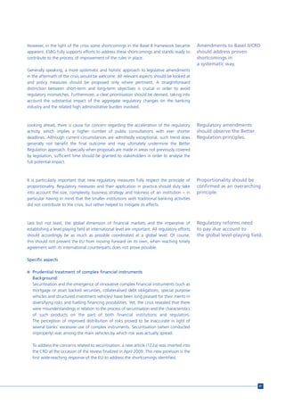 However, in the light of the crisis some shortcomings in the Basel II framework became            Amendments to Basel II/CRD
apparent. ESBG fully supports efforts to address these shortcomings and stands ready to           should address proven
contribute to the process of improvement of the rules in place.                                   shortcomings in
                                                                                                  a systematic way.
Generally speaking, a more systematic and holistic approach to legislative amendments
in the aftermath of the crisis would be welcome. All relevant aspects should be looked at
and policy measures should be proposed only where pertinent. A straightforward
distinction between short-term and long-term objectives is crucial in order to avoid
regulatory mismatches. Furthermore, a clear prioritisation should be devised, taking into
account the substantial impact of the aggregate regulatory changes on the banking
industry and the related high administrative burden involved.



Looking ahead, there is cause for concern regarding the acceleration of the regulatory            Regulatory amendments
activity, which implies a higher number of public consultations with ever shorter                 should observe the Better
deadlines. Although current circumstances are admittedly exceptional, such trend does             Regulation principles.
generally not benefit the final outcome and may ultimately undermine the Better
Regulation approach. Especially when proposals are made in areas not previously covered
by legislation, sufficient time should be granted to stakeholders in order to analyse the
full potential impact.



It is particularly important that new regulatory measures fully respect the principle of          Proportionality should be
proportionality. Regulatory measures and their application in practice should duly take           confirmed as an overarching
into account the size, complexity, business strategy and riskiness of an institution – in         principle.
particular having in mind that the smaller institutions with traditional banking activities
did not contribute to the crisis, but rather helped to mitigate its effects.



Last but not least, the global dimension of financial markets and the imperative of               Regulatory reforms need
establishing a level playing field at international level are important. All regulatory efforts   to pay due account to
should accordingly be as much as possible coordinated at a global level. Of course,               the global level-playing field.
this should not prevent the EU from moving forward on its own, when reaching timely
agreement with its international counterparts does not prove possible.

Specific aspects

n Prudential treatment of complex financial instruments
   Background:
   Securitisation and the emergence of innovative complex financial instruments (such as
   mortgage or asset backed securities, collateralised debt obligations, special purpose
   vehicles and structured investment vehicles) have been long praised for their merits in
   diversifying risks and fuelling financing possibilities. Yet, the crisis revealed that there
   were misunderstandings in relation to the process of securitisation and the characteristics
   of such products on the part of both financial institutions and regulators.
   The perception of improved distribution of risks proved to be inaccurate in light of
   several banks’ excessive use of complex instruments. Securitisation (when conducted
   improperly) was among the main vehicles by which risk was actually spread.

   To address the concerns related to securitisation, a new article (122a) was inserted into
   the CRD at the occasion of the review finalized in April 2009. This new provision is the
   first wide-reaching response of the EU to address the shortcomings identified.




                                                                                                                               81
 