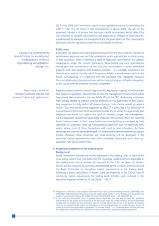 On 13 July 2009, the Commission issued a new legislative proposal for amending the
                                    CRD14 (“CRD 3”), on which it held consultations in Spring 2009. The aim of the
                                    proposed changes is to ensure that minimum capital requirements better reflect the
                                    risks attached to complex securitizations and exposures to off-balance sheet vehicles,
                                    supplemented by adequate risk management and disclosure practices. The Commission’s
                                    proposals build on regulatory proposals by the Basel Committee.

                                    ESBG views:
     Legislative amendments         ESBG does not dispute the well-established lesson from the crisis that the riskiness of
 should focus on ascertained        securitisation exposures was not fully understood, which was reflected in shortcomings
       inadequacies, without        in their regulation. There is therefore a need for regulatory amendments that address
   stigmatising securitisation      inadequacies under the current framework. Nevertheless any such amendments
                  altogether.       should give due consideration to the fact that securitisation – when conducted
                                    properly, with due diligence and avoiding excesses – is a valuable mechanism for
                                    diversification and risk transfer, which has proven helpful and will remain useful in the
                                    future. Consequently, it is important that the envisaged new regulatory measures
                                    focus on addressing observed excesses without stigmatizing securitization altogether,
                                    as this could stifle securitisation activities completely.

         New capital rules on       Regarding resecuritisation, the envisaged new EU regulatory proposals should consider
 resecuritisations should not       that extensive qualitative requirements for the risk management of securitised assets
prevent ‘clean-up’ operations.      have already been enshrined in the new Article 122a of the CRD. Additionally, institutions
                                    have already started to improve internal processes of risk assessment in this regard.
                                    Any suggestion to fully deduct all re-securitisations from capital would go against
                                    Article 122a, and would not be supported by ESBG.15 In particular, a flat deduction of
                                    resecuritisations from own funds would not provide any incentive for appropriate due
                                    diligence and would run against the goal of ensuring proper risk management.
                                    Such a deduction requirement potentially endangers the current efforts for restoring
                                    banks’ balance sheets. In fact, many banks are currently being encouraged by their
                                    regulators to undertake 'clean up' transactions to deal with toxic or potentially toxic
                                    assets, where most of these transactions will count as resecuritisations. As these
                                    structures are currently being developed, it is impossible to determine the exact capital
                                    impact. However, these structures will most certainly not be developed if the
                                    associated capital requirements make them unfeasible. Hence any such 'clean up'
                                    operation risks being undermined.

                                 n Prudential treatment of the trading book
                                    Background:
                                    Banks’ investment activities are mainly registered in the trading book. In light of the
                                    crisis, policy makers have concluded that the regulatory capital treatment applicable to
                                    the trading book and to market risk pursuant to the CRD has been too lenient.
                                    Hence, various measures are currently contemplated by the European Commission and
                                    the Basel Committee to strengthen capital requirements in the trading book.
                                    Following a public consultation in March 2009, amendments to the CRD in view of
                                    reinforcing capital requirements for trading book activities were included in the
                                    legislative proposals issued on 13 July 2009 – “CRD 3”.



                                 14 Proposal for a Directive of the European Parliament and of the Council amending Directives 2006/48/EC and
                                    2006/49/EC regarding capital requirements for the trading book and for re-securitisations, and the supervisory
                                    review of remuneration policies SEC(2009) 974 final SEC(2009) 975 final; 13.07.2009 [CRD 3].
                                 15 In line with this new Article 122a, it appears logical that banks that are able to meet the qualitative
                                    requirements for the review and monitoring of the securitised assets for a resecuritisation should be permitted
                                    to apply the risk weights for resecuritisations. On the contrary, banks that are not in the position to properly
                                    carry out the required credit review and monitoring of the securitised assets for a resecuritisation should be
                                    subject to the sanctions prescribed in paragraph 5 of the new Article 122a. This would mean that they will have
                                    to multiply the corresponding risk weighting for resecuritisations by a substantial capital requirement.


82
 