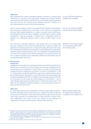 ESBG views:
   ESBG understands the concerns motivating regulators’ proposal for increasing capital                               A one-size-fits-all approach
   requirements to cover risks in the trading book. However, when devising solutions                                  needs to be avoided.
   some issues have to be looked at carefully. First, it is essential that capital requirements
   are in line with the risks incurred by the individual institutions. Therefore, it is
   particularly important to avoid a one-size-fits-all approach.

   Second, internal models are a useful risk management tool and banks should therefore                               The use of internal models
   have incentives to develop them on the basis of their internal risk management                                     should not be discouraged.
   processes. Rigid regulatory guidelines of a mainly conservative nature would hamper
   the development of internal models. In addition, an overly drastic increase of capital
   requirements is likely to discourage a transition from a standardised market risk
   approach to a model-based approach, which is known to better reflect incurred
   risks.16

   The Commission’s alternative proposal to treat specific risks in the trading book                                  Different rules should apply
   exclusively according to the rules for the banking book is rejected by ESBG. The                                   to the banking book and
   application of the banking book rules to trading book assets with specific risks would                             the trading book.
   be a considerable step backwards on the path to a well-established risk measurement
   method for specific interest and equity risks. Such an approach is also problematic due
   to the lack of risk sensitivity of the measuring procedure. This is because market risks
   such as spread movements are not adequately reflected and concentration risks are
   not adequately taken into account.

n Remuneration
   Background:
   Inappropriate remuneration and compensation policies were held responsible for the
   short-termism in some banks’ business strategies and have been considered fatal for
   sound, long term risk management in certain cases. As a result, the Commission has
   included incentives for appropriate remuneration structures in the proposal for “CRD
   3”. These proposals include the possibility for supervisors to impose measures, among
   which additional capital requirements, on the entities whose remuneration policies are
   considered inadequate under Pillar 2. In addition to the envisaged changes to the CRD,
   the Commission has also issued two recommendations on remuneration – one of
   which addresses specifically remuneration policies in the financial services sector.17 The
   CEBS has also developed high-level principles on overall remuneration policies of
   banks and financial institutions.18

   ESBG views:
   It is particularly important that compensation incentives should support long-term,                                Remuneration policy has
   firm-wide profitability. In light of the current crisis, it appears that both the level and                        to support the long-term
   the structure of remuneration may be factors that could encourage short-termism and                                interests of the whole firm.
   induce high risk-taking to the disadvantage of a bank’s long-term interests and of
   other stakeholders. Firms need to pay close attention to the alignment of
   compensation incentives with the long-term interests of the whole firm.




16 Estimations of the industry indicate that the regulatory proposals discussed would result in a substantial
   increase of capital requirements for the trading book. Such multiplication of the capital requirements stems
   from the proposals regarding the modelling of incremental risks, as well as the introduction of portfolio-
   independent stressed value-at-risk (VaR). This will annul capital-based incentives for institutions to pass from
   the standardised market risk approach to a model-based approach.
17 Commission Recommendation 2009/384/EC of 30 April 2009 on remuneration policies in the financial services
   sector, OJ L 120, 15.5.2009.
18 CEBS, High Level Principles on Remuneration Policies, 20 April 2009.


                                                                                                                                                     83
 