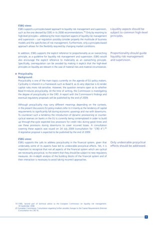 ESBG views:
   ESBG supports a principles-based approach to liquidity risk management and supervision,                      Liquidity aspects should be
   such as the one devised by CEBS in its 2008 recommendations.19 Only by resorting to                          subject to common high-level
   high-level principles – addressing the most important aspects of liquidity risk management                   principles.
   and supervision – can regulation possibly consider properly the multitude of business
   models and the specificities of risk management. Furthermore, only a principles-based
   approach allows for the flexibility required by changing market conditions.

   In addition, ESBG supports the explicit reference to proportionality as an overarching                       Proportionality should guide
   principle, as a guideline for liquidity risk management and supervision. ESBG would                          liquidity risk management
   also encourage the explicit reference to materiality as an overarching principle.                            and supervision.
   Specifically, overregulation can be avoided by making it explicit that the high-level
   principles on liquidity are relevant in the case of material risks and material circumstances.

n Procyclicality
   Background:
   Procyclicality is one of the main topics currently on the agenda of EU policy makers.
   Cyclicality is inherent in a framework such as Basel II, as its very objective is to render
   capital rules more risk-sensitive. However, the question remains open as to whether
   Basel II induces procyclicality. At the time of writing, the Commission is investigating
   the degree of procyclicality in the CRD. A report with the Commission’s findings and
   eventual regulatory proposals will be published by the end of 2009.

   Although procyclicality may carry different meanings depending on the contexts,
   in the present discussions EU policy-makers refer to it mainly as the tendency of capital
   requirements to significantly fall during economic upswings and rise with downturns.
   To counteract such a tendency the introduction of dynamic provisioning or counter-
   cyclical reserves on banks in the EU is currently being contemplated in order to build
   up through-the-cycle expected loss provisions for credit risks during good times and
   use these provisions during downturns to cover incurred losses. A consultation
   covering these aspects was issued on 24 July 2009 (consultation for “CRD 4”).20
   A legislative proposal is expected to be published by the end of 2009.

   ESBG views:
   ESBG supports the calls to address procyclicality in the financial system, given that                        Only undesirable procyclical
   undeniably some of its aspects have led to undesirable procyclical effects. Yet, it is                       effects should be addressed.
   important to recognize that not all aspects of the financial system which are cyclical
   are necessarily procyclical, to the extent that they should be subject to new regulatory
   measures. An in-depth analysis of the building blocks of the financial system and of
   their interaction is necessary to avoid taking incorrect approaches.




19 CEBS, Second part of technical advice to the European Commission on liquidity risk management,
   18 September 2008.
20 European Commission, Consultation regarding further possible changes to the Capital Requirements Directive
   [Consultation for CRD 4].


                                                                                                                                           85
 