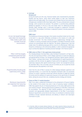 n Leverage
                                         Background:
                                         During the build up to the crisis, financial markets were characterised by abundant
                                         liquidity and low returns, which drove market players to seek new investment
                                         opportunities and higher yields. The innovative and complex financial instruments that
                                         emerged were intended to offer those higher yields. This was combined with increased
                                         leverage, which proved to be excessive. The problem is currently being addressed
                                         globally by regulators. In the EU a new and simple metric for addressing leverage
                                         (possibly called ‘leverage ratio’) is eventually envisaged to supplement risk-based
                                         requirements. The European Commission is expected to present concrete proposals in
                                         autumn 2009.

                                         ESBG views:
      A non-risk based leverage          The building-up of excessive leverage in the markets should be limited, but this needs
      ratio does not necessarily         to be done in a way which effectively contributes to the creation of a safer and
         help create a safer and         sounder environment. The mere introduction of a supplementary ‘leverage ratio’,
               sounder financial         in addition to existing risk-based measures provided in the Basel II framework would
                   environment.          certainly not automatically meet this objective. The details underpinning a new and
                                         simple metric for addressing leverage will be crucial for its effectiveness. ESBG looks
                                         forward to contributing to the forthcoming debates in order to identify the appropriate
                                         way to achieve the objective of avoiding excessive leverage in the financial system.

                                      n ESBG views on Pillar 2 / the supervisory review process
         Pillar 2 still has largely      The interplay between the three Pillars under the Basel II framework is of high value.
      unexplored potential that          The role and importance of Pillar 2, which obliges supervisors to review the adequacy
            may prove valuable.          and appropriateness of banks’ risk management processes, deserve specific attention.
                                         Pillar 2 allows – amongst other things – the individualisation of capital requirements in
                                         accordance with the concrete risk appetite of banks and for the application of targeted
                                         supervisory measures when specific shortcomings in banks’ risk management process
                                         are identified. Pillar 2 has so far been only put to limited use, but its potential should
                                         certainly become fully exploited in the future.

Proportionality should guide             Given that the core of Pillar 2 consists of a direct dialogue between supervisors and
    supervisory action under             supervised entities, it is crucial that the regulatory framework does not excessively
                     Pillar 2.           constrain its conduct. Supervisors should have sufficient discretion to adapt the intensity
                                         of controls and the substance of supervisory measures to the specificities of individual
                                         banks, taking into account their size, complexity, business strategy and riskiness.

                                      n Views on Pillar 3 / market discipline
        Disclosure requirements          Pillar 3 can make a substantial contribution to the achievement of financial stability.
     are important for restoring         In the context of the current crisis and in view of restoring investor confidence,
            investor confidence.         ESBG fully supports the aim of improving disclosure. In this sense, ESBG points to the
                                         joint industry initiative21 devising good practice guidelines on CRD Pillar 3 disclosures
                                         for securitisation. The objective of these industry guidelines is to achieve sound,
                                         consistent and appropriately detailed implementation of the Pillar 3 securitisation
                                         disclosure requirements across the EU and, hence, to contribute to restoring investor
                                         confidence through improved disclosures and delivery of relevant and meaningful
                                         information to users.




                                      21 In December 2008 the European Banking Federation, the London Investment Banking Association, the
                                         European Savings Banks Group and the European Association of Public Banks jointly presented good practice
                                         guidelines on Capital Requirements Directive (CRD) Pillar 3 disclosures for securitisation.


86
 