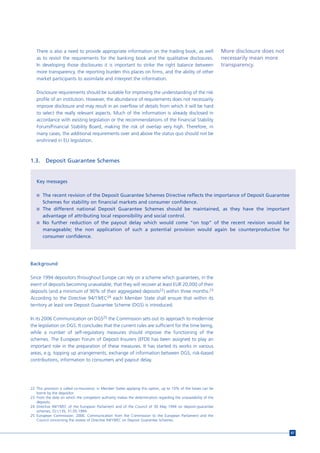 There is also a need to provide appropriate information on the trading book, as well                           More disclosure does not
   as to revisit the requirements for the banking book and the qualitative disclosures.                           necessarily mean more
   In developing those disclosures it is important to strike the right balance between                            transparency.
   more transparency, the reporting burden this places on firms, and the ability of other
   market participants to assimilate and interpret the information.

   Disclosure requirements should be suitable for improving the understanding of the risk
   profile of an institution. However, the abundance of requirements does not necessarily
   improve disclosure and may result in an overflow of details from which it will be hard
   to select the really relevant aspects. Much of the information is already disclosed in
   accordance with existing legislation or the recommendations of the Financial Stability
   Forum/Financial Stability Board, making the risk of overlap very high. Therefore, in
   many cases, the additional requirements over and above the status quo should not be
   enshrined in EU legislation.



1.3.     Deposit Guarantee Schemes


   Key messages

   n The recent revision of the Deposit Guarantee Schemes Directive reflects the importance of Deposit Guarantee
       Schemes for stability on financial markets and consumer confidence.
   n The different national Deposit Guarantee Schemes should be maintained, as they have the important
     advantage of attributing local responsibility and social control.
   n No further reduction of the payout delay which would come “on top” of the recent revision would be
     manageable; the non application of such a potential provision would again be counterproductive for
     consumer confidence.




Background

Since 1994 depositors throughout Europe can rely on a scheme which guarantees, in the
event of deposits becoming unavailable, that they will recover at least EUR 20,000 of their
deposits (and a minimum of 90% of their aggregated deposits22) within three months.23
According to the Directive 94/19/EC24 each Member State shall ensure that within its
territory at least one Deposit Guarantee Scheme (DGS) is introduced.

In its 2006 Communication on DGS25 the Commission sets out its approach to modernise
the legislation on DGS. It concludes that the current rules are sufficient for the time being,
while a number of self-regulatory measures should improve the functioning of the
schemes. The European Forum of Deposit Insurers (EFDI) has been assigned to play an
important role in the preparation of these measures. It has started its works in various
areas, e.g. topping up arrangements, exchange of information between DGS, risk-based
contributions, information to consumers and payout delay.




22 This provision is called co-insurance; in Member States applying this option, up to 10% of the losses can be
   borne by the depositor.
23 From the date on which the competent authority makes the determination regarding the unavailability of the
   deposits.
24 Directive 94/19/EC of the European Parliament and of the Council of 30 May 1994 on deposit-guarantee
   schemes, OJ L135, 31.05.1994.
25 European Commission. 2006. Communication from the Commission to the European Parliament and the
   Council concerning the review of Directive 94/19/EC on Deposit Guarantee Schemes.


                                                                                                                                             87
 