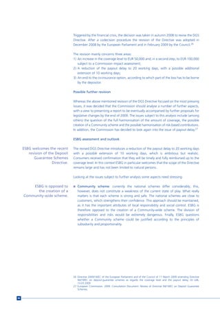 Triggered by the financial crisis, the decision was taken in autumn 2008 to revise the DGS
                                   Directive. After a codecision procedure the revision of the Directive was adopted in
                                   December 2008 by the European Parliament and in February 2009 by the Council.26

                                   The revision mainly concerns three areas:
                                   1) An increase in the coverage level to EUR 50,000 and, in a second step, to EUR 100,000
                                      subject to a Commission impact assessment;
                                   2) A reduction of the payout delay to 20 working days, with a possible additional
                                      extension of 10 working days;
                                   3) An end to the co-insurance option, according to which part of the loss has to be borne
                                      by the depositor.

                                   Possible further revision

                                   Whereas the above mentioned revision of the DGS Directive focused on the most pressing
                                   issues, it was decided that the Commission should analyse a number of further aspects,
                                   with a view to presenting a report to be eventually accompanied by further proposals for
                                   legislative changes by the end of 2009. The issues subject to this analysis include (among
                                   others) the question of the full harmonisation of the amount of coverage, the possible
                                   creation of a Community scheme and the possible harmonisation of risk-based contributions.
                                   In addition, the Commission has decided to look again into the issue of payout delay.27

                                   ESBG assessment and outlook

     ESBG welcomes the recent      The revised DGS Directive introduces a reduction of the payout delay to 20 working days
        revision of the Deposit    with a possible extension of 10 working days, which is ambitious but realistic.
           Guarantee Schemes       Consumers received confirmation that they will be timely and fully reimbursed up to the
                      Directive.   coverage level. In this context ESBG in particular welcomes that the scope of the Directive
                                   remains large and has not been limited to natural persons.

                                   Looking at the issues subject to further analysis some aspects need stressing:

         ESBG is opposed to        n Community scheme: currently the national schemes differ considerably; this,
           the creation of a          however, does not constitute a weakness of the current state of play. What really
     Community-wide scheme.           matters is that each scheme is strong and safe. The national schemes are close to
                                      customers, which strengthens their confidence. This approach should be maintained,
                                      as it has the important attributes of local responsibility and social control. ESBG is
                                      therefore opposed to the creation of a Community-wide scheme. The division of
                                      responsibilities and risks would be extremely dangerous. Finally, ESBG questions
                                      whether a Community scheme could be justified according to the principles of
                                      subsidiarity and proportionality.




                                   26 Directive 2009/14/EC of the European Parliament and of the Council of 11 March 2009 amending Directive
                                      94/19/EC on deposit-guarantee schemes as regards the coverage level and the payout delay, OJ L68,
                                      13.03.2009
                                   27 European Commission. 2009. Consultation Document. Review of Directive 94/19/EC on Deposit Guarantee
                                      Schemes.


88
 