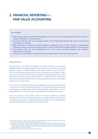2. FINANCIAL REPORTING I –
   FAIR VALUE ACCOUNTING



   Key messages

   n ESBG strongly supports a more flexible application of the fair value and especially concerning the measure of
       financial instruments in illiquid markets.
   n A practical approach and more analytical studies on the relationship between fair value accounting and
     procyclicality are needed.
   n ESBG advocates for coherence between disclosure requirements and a higher degree of harmonisation
     between fair value and supervisory requirements in order to diminish the reporting burden for savings banks.
   n User-friendly, simple and more standardised rules of fair value accounting, disclosure and calculation
     requirements are needed.
   n A thorough reconsideration of the existing accounting practices is necessary in the long term.




Setting the scene

As noted above, in its FSAP28, the European Commission outlined a series of policy
objectives to improve the Single Market for financial services. One of them was to move
towards a single set of financial statements for listed companies. Given the need to
overcome the differences between the accounting frameworks within Member States,
the Commission considered that the International Accounting Standards (IAS), later called
International Financial reporting Standards (IFRS)29, as established by the International
Accounting Standard Board (IASB) were the most appropriate benchmark for framing a
single set of such requirements.

One of the main changes that IFRS brought to traditional accounting is the introduction
of “fair value”. Fair value is defined by the IASB as “the amount for which an asset could
be exchanged, or a liability settled, between knowledgeable, willing parties in an arm’s
length transaction”.30 Fair value finds its main application with financial instruments.

Since the beginning of the 1980s, financial instruments underwent significant
developments in the banking industry. They were increasingly used by credit institutions
as a new source of business – as opposed to traditional activities – and as a consequence,
needed to be reflected conveniently in bank’s balance sheets.




28 European Commission. 1999. Financial Services: Implementing the Framework for Financial Markets: Action
   Plan, Communication of the Commission,[COM(1999) 232], 11 May.
29 For clarification: while IAS were still at the first stage of discussion, their name changed to better reflect the
   importance of transparency toward financial markets. As soon as 2001, International Accounting Standards
   (IAS) changed name to be called International Financial Reporting Standards (IFRS). Thus, today these standards
   are technically known today as IAS/IFRS.
30 International Accounting Standards Board (IASB). 2008: 2634.


                                                                                                                        91
 