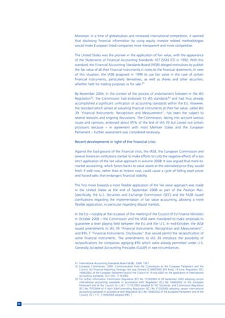 Moreover, in a time of globalisation and increased international competition, it seemed
     that disclosing financial information by using equity investor related methodologies
     would make European listed companies more transparent and more competitive.

     The United States was the pioneer in the application of fair value, with the appearance
     of the Statements of Financial Accounting Standards 107 (SFAS 07) in 1992. With this
     standard, the Financial Accounting Standards Board (FASB) obliged institutions to publish
     the fair value of all their financial instruments in notes to the financial statements. In view
     of this situation, the IASB proposed in 1999 to use fair value in the case of certain
     financial instruments, particularly derivatives, as well as shares and other securities,
     whether held for trading purposes or for sale.31

     By November 2004, in the context of the process of endorsement foreseen in the IAS
     Regulation32, the Commission had endorsed 33 IAS standards33 and had thus already
     accomplished a significant unification of accounting standards within the EU. However,
     the standard which aimed at valuating financial instruments at their fair value, called IAS
     39 “Financial Instruments: Recognition and Measurement”, has been the subject to
     several revisions and ongoing discussions. The Commission, taking into account various
     issues and opinions, endorsed about 95% of the text of IAS 39 but carved out certain
     provisions because – in agreement with most Member States and the European
     Parliament – further assessment was considered necessary.

     Recent developments in light of the financial crisis

     Against the background of the financial crisis, the IASB, the European Commission and
     several American institutions started to make efforts to curb the negative effects of a too
     strict application of the fair value approach in autumn 2008. It was argued that mark-to-
     market accounting, which forces banks to value assets at the estimated price they would
     fetch if sold now, rather than at historic cost, could cause a cycle of falling asset prices
     and forced sales that endangers financial stability.

     The first move towards a more flexible application of the fair value approach was made
     in the United States at the end of September 2008 as part of the Paulson Plan.
     Specifically, the U.S. Securities and Exchange Commission (SEC) and the FASB issued
     clarifications regarding the implementation of fair value accounting, allowing a more
     flexible application, in particular regarding illiquid markets.

     In the EU – notably at the occasion of the meeting of the Council of EU Finance Ministers
     in October 2008 – the Commission and the IASB were mandated to make proposals to
     guarantee a level playing field between the EU and the U.S. In mid-October, the IASB
     issued amendments to IAS 39 “Financial Instruments: Recognition and Measurement”,
     and IFRS 7 “Financial Instruments: Disclosures” that would permit the reclassification of
     some financial instruments. The amendments to IAS 39 introduce the possibility of
     reclassifications for companies applying IFRS which were already permitted under U.S.
     Generally Accepted Accounting Principles (GAAP) in rare circumstances.



     31 International Accounting Standards Board (IASB). 2008: 1927.
     32 European Commission. 2000. Communication from the Commission to the European Parliament and the
        Council. EU Financial Reporting Strategy: the way forward [COM(2000) 359 final], 13 June; Regulation (EC)
        1606/2002 of the European Parliament and of the Council of 19 July 2002 on the application of international
        accounting standards, OJ L 243, 11.9.2002.
     33 For further information Commission Regulation (EC) No 1725/2003 of 29 September 2003 adopting certain
        international accounting standards in accordance with Regulation (EC) No 1606/2002 of the European
        Parliament and of the Council, OJ L 261, 13.10.2003 adopted 32 IAS Standards, and Commission Regulation
        (EC) No 707/2004 of 6 April 2004 amending Regulation (EC) No 1725/2003 adopting certain international
        accounting standards in accordance with Regulation (EC) No 1606/2002 of the European Parliament and of the
        Council, OJ L 111, 17/04/2004 adopted IFRS 1.


92
 
