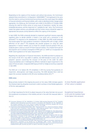 Responding to the urgency of the situation and without due process, the Commission
adopted these amendments in its Regulation 1004/2008/EC34 and expressed at the same
time the need to continue monitoring all accounting issues that could impact the stability
of financial institutions and financial markets, with a view to identifying further changes where
appropriate. As a follow-up, the Commission sent a letter to the IASB on 27 October 2008,
stressing the need for further action on some issues of importance, namely: fair value,
embedded derivatives, and the impairment of “available for sale” items. The Commission
stated that global solutions are preferable and that further actions should be subject to
appropriate due process strictly tailored to reflect the urgency of the situation.

In April 2009, the FASB unilaterally decided to implement significant revisions especially
regarding when to decide whether a market is not active and a transaction is not
distressed.35 In response to this development, in May 2009, the IASB issued proposals
that would replace fair value guidance contained in individual IFRS with a single, unified
definition of fair value.36 The proposals also provide guidance on using fair value
approaches in inactive markets such as those for complex financial products that can
hardly be given a value as a result of frozen financial markets. This initiative forms part of
the long-term aim to achieve convergence of IFRS with U.S. GAAP as it incorporates the
FASB’s recent guidance on fair value measurement.37

Regarding the classification of financial instruments, the IASB launched its proposal on
the revision of IAS 39 in July 2009. In addition, the IASB decided to assess users’ and
preparers’ opinions concerning the inclusion of the price of the credit risk when
measuring liabilities and it challenged the different methods to report impairment in the
value of financial assets. A separate IASB Exposure Draft on hedge accounting is expected
in late 2009.

The IASB aim is to replace IAS 39 completely in 2010 by issuing final guidances on
impairment, derecognition and hedge accounting. The IASB declared that it did not
expect the successor standard to IAS 39 to be mandatory before 2012.38

ESBG views

Being actively involved in the ongoing discussions on fair value, ESBG strongly supports                             A more flexible application
the initiatives taken by all parties concerned in order to achieve a more flexible application                       of fair value is needed.
of the fair value approach.



It is of high importance for the EU to adopt measures on fair value that take into account                           Exceptional importances
the exceptional circumstances in the markets and are in line with the measures taken in                              in EU and US markets have
the U.S.                                                                                                             to be taken into account.


34 Commission Regulation (EC) No 1004/2008 of 15 October 2008 amending Regulation (EC) No 1725/2003
   adopting certain international accounting standards in accordance with Regulation (EC) No 1606/2002 of
   the European Parliament and of the Council as regards International Accounting Standard (IAS) 39 and
   International Financial Reporting Standard (IFRS) 7; OJ L275, 16.10.2008.
35 Financial Accounting Standards Board (FASB). 2009. “Proposed FSP FAS 157-e, Determining Whether a Market
   Is Not Active and a Transaction Is Not Distressed.” Board Meeting Handout. April 2. Connecticut; USA:
   [http://www.fasb.org/board_handouts/04-02-09.pdf]. Accessed July 2009.
36 International Accounting Standards Board (IASB). 2009. Exposure Draft ED/2009/5 Fair Value Measurement,
   comments to be received by 28 September 2009. London: [http://www.iasb.org/NR/rdonlyres/C4096A25-F830-
   401D-8E2E-9286B194798E/0/EDFairValueMeasurement_website.pdf]. Accessed July 2009.
37 International Accounting Standards Board (IASB). 2009. Basis for Conclusions on Exposure Draft, Fair Value
   Measurement, Comments to be received by 28 September 2009. London: [http://www.iasb.org/NR/
   rdonlyres/D55E0BA1-5420-456B-8CCC-EB488BAD5B80/0/EDFairValueMeasurementBC_website.pdf].
   Accessed July 2009. For specific information, see BC7 BC99 and BC 110.
38 International Accounting Standards Board (IASB). 2009. Exposure Draft Financial Instruments: Classification and
   Measurement, Comments to be received by 14 September 2009. London: [http://www.iasb.org/
   NR/rdonlyres/D1598224-3609-4F0A-82D0-6DC598C3249B/0/EDFinancialInstrumentsClassification
   andMeasurement.pdf]. Accessed July 2009. For specific information, see pages 7 and 14.


                                                                                                                                                   93
 
