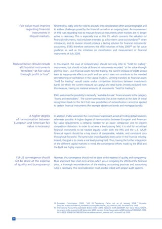 Fair value must improve      Nevertheless, ESBG sees the need to also take into consideration other accounting topics and
           regarding financial    to address challenges posed by the financial turmoil on an ongoing basis. An improvement
                 instruments in   of IFRS rules regarding how to measure financial instruments when markets are no longer
              illiquid markets.   active is necessary. This is especially true as IAS 39, which concerns the valuation of
                                  financial instruments, had only been intended as a short term carve-out standards39 when
                                  introduced, and its revision should produce a lasting solution for financial instruments’
                                  accounting. ESBG therefore welcomes the IASB initiatives of May 200940 on fair value
                                  guidance as well as the initiatives on classification and measurement of financial
                                  instruments of July 2009.



Reclassification should include   In this respect, the issue of reclassification should not only refer to “held for trading”
     all financial instruments    instruments, but should include all financial instruments recorded “at fair value through
       recorded “at fair value    profit or loss”. Like financial assets held for trading, the current increase of credit spread
      through profit or loss”.    leads to inappropriate effects on profit and loss which does not contribute to the intended
                                  strengthening of confidence in the capital markets. Limiting transfers to financial assets
                                  “held for trading” would create undue competitive distortions between investments
                                  banks (to which the current measure can apply) and retail banks (mostly excluded from
                                  this measure, having no material amounts of instruments “held for trading”).

                                  ESBG welcomes the possibility to reclassify “available-for-sale” financial assets to the category
                                  “loans and receivables”. The current prerequisite (no active market at the date of initial
                                  recognition) leads to the fact that new possibilities of reclassification cannot be applied
                                  to certain financial instruments (for example debenture bonds and mortgage bonds).



           A higher degree        In addition, ESBG welcomes the Commission’s approach aimed at finding global solutions
  of harmonisation between        whenever possible. A higher degree of harmonisation between European and American
 European and American fair       fair value requirements is certainly needed for an easier comparison and to prevent
          value is necessary.     competition distortion. In order to achieve a level playing field, it is vital for securitized
                                  financial instruments to be treated equally under both the IFRS and the U.S. GAAP.
                                  Financial reports should be a key source of comparable, reliable, and consistent data
                                  throughout the world. The same rules should apply to every actor in the financial industry.
                                  Indeed, the goal is to create a real level playing field. Thus, having the further integration
                                  of the different capital markets in mind, the convergence efforts made by the IASB and
                                  the FASB are highly important.



  EU-US convergence should        However, this convergence should not be done at the expense of quality and transparency.
 not be done at the expense       More important than short-term actions which aim at mitigating the effects of the financial
 of quality and transparency.     crisis, a thorough reconsideration of the existing accounting practices and accounting
                                  rules is necessary. This reconsideration must also be linked with proper audit systems.




                                  39 European Commission. 2008. “IAS 39 Temporary Carve out as of January 2008.” Brussels:
                                     [http://ec.europa.eu/internal_market/accounting/docs/ias/ias_39_carve-out.pdf]. Accessed July 2009.
                                  40 International Accounting Standards Board (IASB). 2009. Exposure Draft ED/2009/5 Fair Value Measurement,
                                     comments to be received by 28 September 2009. London: [http://www.iasb.org/NR/rdonlyres/C4096A25-F830-
                                     401D-8E2E-9286B194798E/0/EDFairValueMeasurement_website.pdf]. Accessed July 2009.


94
 