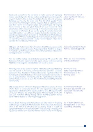 Recent events have confirmed that over-reliance on market value not only significantly           Over-reliance on market
increases pro-cyclicality, but in fact also results in providing an inaccurate image of a        value significantly increases
company’s situation. In times of stress, the volatility in financial statements can increase     pro-cyclicality.
dramatically, as shown by the current crisis. This also reflects possible “market
overreactions” notwithstanding the potential procyclical effects of capital requirements
under Basel II and/or risk management policies such as sale triggers and margining.
Possible remedies to these pro-cyclical effects of fair value measurement include
reclassifications, buffers or dynamic provisioning. All these solutions entail costs in terms
of transparency of information. In any case the quality of information needs to be
preserved. Overall, there is a need for more analytical studies on the relationship between
accounting and procyclicality. It is important to note that these analytical studies are
especially needed if financial markets happen to have imperfections. Indeed, in such a
case accounting rules are not necessarily a neutral measurement system and can lead to
(upward or downward) biased profit estimates.



ESBG agrees with the Commission that further actions should follow due process and be            Accounting standards should
strictly tailored to each specific situation. Accounting standards should not be designed        follow a practical approach.
in an abstract way which insulates valuation from underlying conditions and companies’
business practices and environment.



There is a need for simplicity and standardisation concerning IFRS rules on fair value           There is a need for simplicity
disclosure and calculation requirements. In this respect, technical weaknesses regarding         and standardisation.
IAS 39 rules on de-recognition and reclassification still have to be solved.



Additionally, disclosures also need to be simplified and take the specificities of the banking   Disclosures need
sector into account, as, for instance, sometimes information asked for is unavailable.           to be simplified and take
Moreover, the focus should be on the balance between the important workload that                 the specificities of the
financial reports constitute for banks and the necessity to disclose the best information in     banking sector.
terms of quality rather than in terms of quantity. It is important to avoid information
overload of account users and to assure that the information provided fully reflects the
economic reality.



ESBG advocates for more coherence in the proposed IFRS defining fair value. It expects           Harmonisation between
a higher degree of harmonisation between fair value requirements and supervisory                 fair value requirements and
requirements in order to diminish the reporting burden for banks. IFRS requirements for          supervisory requirements
fair value can still appear too complex for preparers of financial reports as well as for        is expected.
users. Users might have difficulty choosing between the IFRS figures from financial
reports and those disclosed for national supervisory guidances.



However, despite the strong signals from politicians and policy-makers on the pressing           An in-depth reflection on
need for changes since the start of the turbulence in the financial markets, the necessary       the application of fair value
reforms in this field will be difficult to carry out. Looking ahead, an in-depth and             accounting is necessary.
unprejudiced reflection on the application of fair value accounting is necessary which
pays particular attention to the pro-cyclical effects of excessive reliance on market prices.




                                                                                                                                 95
 