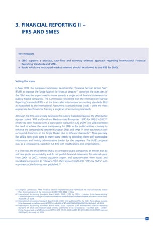 3. FINANCIAL REPORTING II –
   IFRS AND SMES



   Key messages

   n ESBG supports a practical, cash-flow and solvency oriented approach regarding International Financial
       Reporting Standards and SMEs.
   n Banks which are not capital-market oriented should be allowed to use IFRS for SMEs.




Setting the scene

In May 1999, the European Commission launched the “Financial Services Action Plan”
(FSAP) to improve the Single Market for financial services.41 Amongst the objectives of
the FSAP was the urgent need to move towards a single set of financial statements for
publicly traded companies. The Commission considered that the International Financial
Reporting Standards (IFRS) – at the time called international accounting standards (IAS)
as established by the International Accounting Standard Board (IASB) – were the most
appropriate benchmark for framing a single set of accounting standards.

Although the IFRS were initially developed for publicly traded companies, the IASB started
a project called “IFRS and Small and Medium-sized Enterprises” (IFRS for SMEs) in 200342
which has been finalized with a stand-alone standard in July 2009. The IASB expressed
the need to achieve the same transparency for SMEs as for public entities – namely to
enhance the comparability between European SMEs and SMEs in other countries as well
as to avoid distortions in the Single Market due to different standards.43 More precisely,
the IASB’s twin goals were to meet users’ needs by providing them with comparable
information and limiting administrative burden for the preparers. The IASB’s proposal
was, as a consequence, based on full IFRS with modifications and simplifications.

In a first step, the IASB defined SMEs, in contrast to public companies, as entities that do
not have public accountability and do not publish financial statements for external users.
From 2004 to 2007, various discussion papers and questionnaires were issued and
roundtables organised. In February 2007, the Exposure Draft (ED) “IFRS for SMEs” with
a synthesis of the findings was published.44




41 European Commission. 1999. Financial Services: Implementing the Framework for Financial Markets: Action
   Plan, Communication of the Commission [COM(1999) 232], 11 May.
42 International Accounting Standards Board (IASB). 2009. “IFRS for SMEs”. London: [http://www.iasb.org/
   Current+Projects/IASB+Projects/Small+and+Medium-sized+Entities/Small+and+Medium-sized+Entities.htm].
   Accessed July 2009.
43 International Accounting Standards Board (IASB). 2009. IASB publishes IFRS for SMEs Press release. London
   [http://www.iasb.org/NR/rdonlyres/F4FFF721-62A4-4E02-BCB7-A0BD7A6D4FF8/0/PRIFRSforSMEs.pdf] July 2009.
44 International Accounting Standards Board (IASB). 2007. Exposure Draft International Financial Reporting
   Standard for Small and Medium-sized Entities, Comments to be received by 1 October 2007. London:
   [http://www.iasb.org/NR/rdonlyres/DFF3CB5E-7C89-4D0B-AB85-BC099E84470F/0/SMEProposed
   26095.pdf]. Accessed July 2009.


                                                                                                               97
 