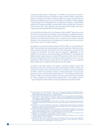 In parellel, the IASB started a “field testing” of 116 SMEs in 20 countries in June 2007.45
     The aim of the field testing was to evaluate the impact of IFRS for SMEs in reality and to
     report any problems encountered. In February 2008, the European Financial Reporting
     Advisory Group (EFRAG) issued a Final Comment letter on the IASB ED.46 EFRAG appeared
     in general supportive of the development of a simplified set of standards. However, EFRAG
     stated that the proposed standards could have been further improved and a number of
     critical remarks were made, especially concerning administrative burden and cost of
     implementing some proposed IFRS accounting disclosures.

     On 9 July 2009, the IASB issued its Final Standard on IFRS for SMEs47 taking into account
     some of the criticism concerning its project. The new standard is a complete stand-alone
     document and contains five types of simplification from full IFRS48 especially concerning
     recognition and measurement principles, such as a reduction of the number of required
     disclosures. The necessary revisions are proposed to be limited to once every three years
     and not once a year as for listed companies.

     As opposed to accounting for listed companies, IFRS for SMEs are not compulsory for
     SMEs. These standards have been developed outside the legal basis of SME accounting.
     Listed companies have been relieved from most of the requirements in the 4th and 7th
     Company Law Directives49 since 2002 when the Regulation 1606/2002/EC on the
     application of international accounting standards (IAS Regulation)50 was adopted and
     obliged publicly traded companies to present IFRS accounts by 2005. On the contrary,
     these accounting directives still form the basis for SME accounting in the EU. Thus, the
     legal basis for SME accounting is still the 4th and 7th Directives and as a consequence
     IFRS for SMEs have to comply with the Directives to be enforceable.

     In parallel to the IASB initiative, the European Commission started to amend the
     Directives and focused on diminishing the administrative burden for SMEs. Therefore, the
     Commission started a review process with the aim to simplify the accounting directives
     for SMEs. In 2003, the Commission reiterated in its Recommendation “Concerning the
     definition of micro, small and medium-sized enterprises”51, that easing the administrative
     burden for SMEs was an important objective. Four years later, the Commission launched
     an “Action programme on reducing administrative burden in the European Union”52
     – again stressing the need to diminish accounting reporting requirements for SMEs.




     45 International Accounting Standards Board (IASB) . 2007. “IASB launches field tests of SME exposure draft”.
        Press Release June 18. London: [http://www.iasb.org/NR/rdonlyres/B60A8709-0388-4B3A-8865-
        6A8081481D87/0/PRonSMEfieldtests.pdf ]. Accessed July 2009.
     46 European Financial reporting Advisory Group (EFRAG). 2008. “Re: ED of a Proposed IFRS for Small and Medium-
        sized Entities”. Letter February 7. Brussels: [http://www.efrag.org/files/EFRAG%20public%20letters
        /IFRS%20for%20SMEs/EFRAG%20Output/EFRAG%20CL%20on%20ED%20IFRS%20for%20SMEs%20
        (07.02.2008).pdf] Accessed July 2009.
     47 International Accounting Standards Board (IASB). 2009. “IFRS for SMEs”. London: [http://www.iasb.org/Current+
        Projects/IASB+Projects/Small+and+Medium-sized+Entities/Small+and+Medium-sized+Entities.htm]. Accessed
        July 2009.
     48 International Accounting Standards Board (IASB). 2007. “IASB published draft IFRS for SMEs”. Press Release
        February 15. London: [http://www.iasb.org/NR/rdonlyres/CFC99B13-BF3C-4B71-AEF8-5B2960C16C2C/0/
        PRonSMEsED15Feb07.pdf]. Accessed July 2009.
     49 Fourth Council Directive 78/660/EEC of 25 July 1978 based on Article 54(3)(g) of the Treaty on annual accounts
        of certain types of companies, OJ L222, 14.8.1978; and Seventh Council Directive 83/349/EEC of 13 June 1983
        based on Article 54(3)(g) of the Treaty on consolidated accounts, OJ L193, 18.07.1983.
     50 Regulation (EC) No 1606/2002 of the European Parliament and of the Council of 19 July 2002 on the
        application of international accounting standards, OJ L243, 11.09.2002.
     51 Commission Recommendation 2003/361/EC of 16 May 2003 concerning the definition of micro, small and
        medium enterprises, OJ L124, 20.05.2003.
     52 European Commission. 2007. Communication from the Commission to the Council, the European parliament,
        the Economic and Social Committee and Committee of the Regions Action Programme for Reducing
        Administrative Burdens in the EU[COM(2007) 23 final], January 24.


98
 