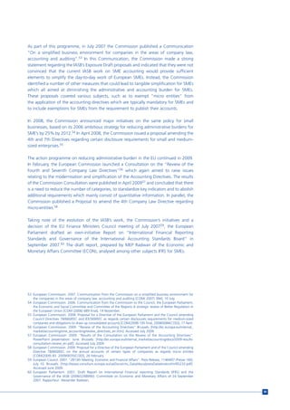 As part of this programme, in July 2007 the Commission published a Communication
“On a simplified business environment for companies in the areas of company law,
accounting and auditing”.53 In this Communication, the Commission made a strong
statement regarding the IASB’s Exposure Draft proposals and indicated that they were not
convinced that the current IASB work on SME accounting would provide sufficient
elements to simplify the day-to-day work of European SMEs. Instead, the Commission
identified a number of other measures that could lead to tangible simplification for SMEs
which all aimed at diminishing the administrative and accounting burden for SMEs.
These proposals covered various subjects, such as to exempt “micro entities” from
the application of the accounting directives which are typically mandatory for SMEs and
to include exemptions for SMEs from the requirement to publish their accounts.

In 2008, the Commission announced major initiatives on the same policy for small
businesses, based on its 2006 ambitious strategy for reducing administrative burdens for
SME’s by 25% by 2012.54 In April 2008, the Commission issued a proposal amending the
4th and 7th Directives regarding certain disclosure requirements for small and medium-
sized enterprises.55

The action programme on reducing administrative burden in the EU continued in 2009.
In February, the European Commission launched a Consultation on the “Review of the
Fourth and Seventh Company Law Directives”56 which again aimed to raise issues
relating to the modernisation and simplification of the Accounting Directives. The results
of the Commission Consultation were published in April 200957 and concluded that there
is a need to reduce the number of categories, to standardize key indicators and to abolish
additional requirements which mainly consist of quantitative information. In parallel, the
Commission published a Proposal to amend the 4th Company Law Directive regarding
micro-entities.58

Taking note of the evolution of the IASB’s work, the Commission’s initiatives and a
decision of the EU Finance Ministers Council meeting of July 200759, the European
Parliament drafted an own-initiative Report on “International Financial Reporting
Standards and Governance of the International Accounting Standards Board” in
September 2007.60 The draft report, prepared by MEP Radwan of the Economic and
Monetary Affairs Committee (ECON), analysed among other subjects IFRS for SMEs.




53 European Commission. 2007. Communication from the Commission on a simplified business environment for
   the companies in the areas of company law, accounting and auditing [COM( 2007) 394], 10 July.
54 European Commission. 2006. Communication from the Commission to the Council, the European Parliament,
   the Economic and Social Committee and Committee of the Regions A strategic review of Better Regulation in
   the European Union [COM (2006) 689 final], 14 November.
55 European Commission. 2008. Proposal for a Directive of the European Parliament and the Council amending
   Council Directives 78/660/EEC and 83/349/EEC as regards certain disclosures requirements for medium-sized
   companies and obligations to draw up consolidated accounts [COM(2008) 195 final, 2008/0084(COD)], 17 April.
56 European Commission. 2009. “Review of the Accounting Directives” Brussels: [http://ec.europa.eu/internal_
   market/accounting/sme_accounting/review_directives_en.htm]. Accessed July 2009.
57 European Commission. 2009. “Results of the Consultation on the Review of the Accounting Directives”.
   PowerPoint presentation. June. Brussels: [http://ec.europa.eu/internal_market/accounting/docs/2009-results-
   consultation-review_en.pdf]. Accessed July 2009.
58 European Commission. 2009. Proposal for a Directive of the European Parliament and of the Council amending
   Directive 78/660/EEC on the annual accounts of certain types of companies as regards micro entities
   [COM(2009) 83 2009/0035(COD)], 26 February.
59 European Council. 2007. “2813th Meeting Economic and Financial Affairs”. Press Release, 11464/07 (Presse 160),
   July 10. Brussels: [http://www.consilium.europa.eu/ueDocs/cms_Data/docs/pressData/en/ecofin/95233.pdf].
   Accessed June 2009.
60 European Parliament. 2007. Draft Report on International Financial reporting Standards (IFRS) and the
   Governance of the IASB (2006/2248(INI)). Committee on Economic and Monetary Affairs of 24 September
   2007. Rapporteur: Alexander Radwan.


                                                                                                                    99
 