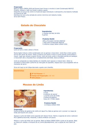 Preparação
Bata as natas LONGA VIDA até ficarem bem firmes e envolva o Leite Condensado NESTLÉ.
À parte, coloque o café num prato e adoce a gosto.
Disponha um pouco de creme no fundo de taças individuais e sobreponha uma bolacha molhada
na mistura de café.
Distribua de novo uma camada de creme e termine com bolacha moída.
Sirva bem fresco.

Gelado de Chocolate
Ingredientes
1 medida (da lata) de leite
6 gemas
Produtos Nestlé
200 g Chocolate Culinária NESTLÉ
1 lata Leite Condensado NESTLÉ
5 colheres (sopa) Natas LONGA VIDA
Preparação
Leve ao lume o leite e deixe-o ferver.
Numa tigela misture o leite condensado com as gemas e mexa bem. Junte-lhes o leite quente
em fio sem parar de mexer. Deite a mistura num tacho e leve-a a lume brando continuando a
mexer. Logo que comece a querer ferver, retire do lume, junte o chocolate partido em pedaços
e mexa bem até o chocolate ficar completamente derretido. Deixe arrefecer.
Junte ao preparado as natas batidas em chantilly (sem açúcar) e misture bem. Deite na
sorveteira e deixe bater conforme as instruções do aparelho. Depois leve-o ao congelador até ao
momento de servir.
Sirva em taça ou em túlipa decorado a gosto com chantilly.

Nº de Pessoas : 6
Tempo de Preparação : 40 min
Dificuldade: *

Mousse de Limão
Ingredientes
4 ovos
8 colheres de açúcar
1,5 dl de sumo de limão
4 folhas de gelatina
Casca de 1 limão ralado
Produtos Nestlé
2 dl Natas LONGA VIDA
Preparação
Ponha as folhas de gelatina de molho em água fria. Bata as gemas com o acúcar e a raspa de
limão até ficarem em creme.
Aqueça o sumo de limão numa caçarola sem deixar ferver. Retire a caçarola do lume e adicionelhe a gelatina escorrida, mexendo, e deixe arrefecer um pouco.
Misture o sumo de limão com as gemas. Bata as Natas LONGA VIDA e junte-as às gemas. Bata
as claras em castelo e incorpore-as no creme delicadamente, com a ajuda de uma colher de
pau.

 