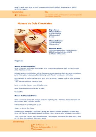 Deite o creme em 4 taças de vidro e deixe solidificar no frigorífico. Antes de servir decore
conforme imagem.

Ao escolher limões, prefira os mais pesados pois são
os que têm mais sumo.

Nº de Pessoas : 4

Mousse de Dois Chocolates
Ingredientes
Chocolate Preto
80g de manteiga
150g de açúcar
5 ovos
Chocolate Branco
30g de manteiga
30g de açúcar
Produtos Nestlé
150g Chocolate Branco Culinária NESTLÉ
200g Chocolate Culinária NESTLÉ
2 dl Natas LONGA VIDA

Preparação

Mousse de Chocolate Preto
Parta o chocolate preto para uma tigela e junte a manteiga, coloque a tigela em banho-maria
até o chocolate derreter.
Bata as natas em chantilly sem açúcar. Separe as gemas das claras. Bata as claras em castelo e
junte-lhe o açúcar aos poucos, batendo sempre, até ficarem bem duras e brilhantes.
Retire a tigela do banho-maria e mexa bem. Junte as gemas, mexa e junte as natas batidas e
mexa.
Junte metade das claras e misture bem.
Junte o resto das claras e mexa delicadamente.
Deite para taças individuais só até ao meio.
Leve ao frio.
Mousse de Chocolate Branco
Parta o chocolate branco em pedaços para uma tigela e junte a manteiga. Coloque a tigela em
banho-maria até o chocolate derreter.
Bata as natas em chantilly sem açúcar.
Separe as gemas das claras.
Bata as claras em castelo e junte-lhe o açúcar aos poucos, batendo sempre até ficarem bem
duras e brilhantes. Junte as gemas ao chocolate e mexa, junte as natas batidas e misture bem.
Junte o resto das claras e mexa delicadamente. Deite sobre a mousse de chocolate preto e leve
ao frio. Sirva bem gelado e decorado a gosto.

Nº de Pessoas : 8
Tempo de Preparação : 40 min
Dificuldade: *

 