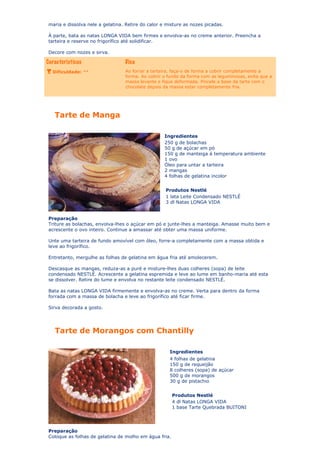 maria e dissolva nele a gelatina. Retire do calor e misture as nozes picadas.
À parte, bata as natas LONGA VIDA bem firmes e envolva-as no creme anterior. Preencha a
tarteira e reserve no frigorífico até solidificar.
Decore com nozes e sirva.

Dificuldade: **

Ao forrar a tarteira, faça-o de forma a cobrir completamente a
forma. Ao cobrir o fundo da forma com as leguminosas, evita que a
massa levante e fique deformada. Pincele a base da tarte com o
chocolate depois da massa estar completamente fria.

Tarte de Manga
Ingredientes
250 g de bolachas
50 g de açúcar em pó
150 g de manteiga à temperatura ambiente
1 ovo
Óleo para untar a tarteira
2 mangas
4 folhas de gelatina incolor
Produtos Nestlé
1 lata Leite Condensado NESTLÉ
3 dl Natas LONGA VIDA
Preparação
Triture as bolachas, envolva-lhes o açúcar em pó e junte-lhes a manteiga. Amasse muito bem e
acrescente o ovo inteiro. Continue a amassar até obter uma massa uniforme.
Unte uma tarteira de fundo amovível com óleo, forre-a completamente com a massa obtida e
leve ao frigorífico.
Entretanto, mergulhe as folhas de gelatina em água fria até amolecerem.
Descasque as mangas, reduza-as a puré e misture-lhes duas colheres (sopa) de leite
condensado NESTLÉ. Acrescente a gelatina espremida e leve ao lume em banho-maria até esta
se dissolver. Retire do lume e envolva no restante leite condensado NESTLÉ.
Bata as natas LONGA VIDA firmemente e envolva-as no creme. Verta para dentro da forma
forrada com a massa de bolacha e leve ao frigorífico até ficar firme.
Sirva decorada a gosto.

Tarte de Morangos com Chantilly
Ingredientes
4 folhas de gelatina
150 g de requeijão
8 colheres (sopa) de açúcar
500 g de morangos
30 g de pistachio
Produtos Nestlé
4 dl Natas LONGA VIDA
1 base Tarte Quebrada BUITONI

Preparação
Coloque as folhas de gelatina de molho em água fria.

 