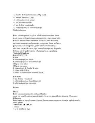 - 2 pacotes de biscoito maisena (200g cada)
- 1 pote de manteiga (250g)
- 6 colheres (sopa) de açúcar
- 1 lata de creme de leite
- 1 lata de leite condensado
- 3 colheres (sopa) de chocolate em pó
Modo de Preparo

Bater a manteiga com o açúcar até virar um creme liso. Juntar
a este creme os biscoitos quebrados ao meio e o creme de leite.
Colocar em uma forma refratária, alisando a parte de cima e
deixando um espaço na forma para a cobertura. Levar ao freezer
por 2 horas. Em uma panela, juntar o leite condensado e o
chocolate em pó e levar ao fogo, mexendo sempre até desgrudar.
Colocar este brigadeiro como cobertura e levar à geladeira.
Torta de Brigadeiro
INGREDIENTES
6 ovos
6 colheres (sopa) de açúcar
6 colheres (sopa) de chocolate em pó
100g de coco ralado
100g de margarina
2 xícaras (chá) de farinha de trigo
1 xícara (chá) de leite
1 colher (sobremesa) de fermento em pó

Cobertura
1 lata de leite condensado
4 colheres (sopa) de chocolate em pó
2 colheres (sopa) de margarina

Preparo

Massa
Bater todos os ingredientes no liquidificador.
Assar em uma fôrma retangular (média), forno pré-aquecido por cerca de 30 minutos.
Cobertura
Levar todos os ingredientes ao fogo até formar um creme grosso, despejar no bolo assado,
ainda quente.
TORTURA DE COCO
 Massa:
4 x. de farinha de trigo
 