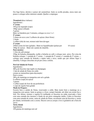 Em fogo baixo, derreta o açúcar até caramelizar. Junte as avelãs picadas, mexa mais um
pouco e coloque sobre mármore untado. Quebre e empregue.


Tiramissú (doce italiano)
Ingredientes :
1º creme:
350 gr de requeijão (copo)
100gr açúcar refinado
5 gemas
Bater na batedeira por 3 minutos, coloque os ovos 1 a 1
2º creme:
3 claras em neve com 3 colheres de açúcar. (bem firme)
1 limão
1 colher (chá) de rum, misture tudo bem devagar.
3º creme:
250ml creme de leite (gelado) . Bater no liquidificador (pulsar por  10 vezes)
100gr de açúcar . Bater até o ponto de chantilly .
Para montar:
½ litro de café amargo
250gr de bolacha champanhe, molhe a bolacha no café e coloque num pirex. Por cima da
bolacha coloque: 1 camada do 1º creme , 1 camada do 2º creme e 1 camada do 3º creme....,
coloque uma camada de bolacha e repete tudo e novo, sendo que por ultimo fique o
chantilly. Coloque chocolate em pó por cima e enfeite.

Pavê de Salada de Frutas
Ingredientes :
400 g de biscoitos tipo inglês ou champagne
1 lata de salada de frutas em calda
cerejas ao maraschino (para decoração)
Para o creme :
200 g de manteiga ou margarina sem sal e gelada
6 colheres (sopa) de açúcar
3 gemas
1 colher (sopa) do licor de sua preferência
1 copo de iogurte bem gelado
Modo de Preparo :
Escorra bem a salada de frutas, reservando a calda. Bata muito bem a manteiga ou a
margarina com açúcar. Junte as gemas e o licor, sempre batendo, até obter um creme liso e
fofo. Por último, misture o iogurte.Vá molhando os biscoitos na calda reservada e forre
com uma camada dos mesmos o fundo de um pirex retangular médio. Cubra os biscoitos
com uma camada de creme, outra de salada de frutas, novamente uma de biscoitos e, assim
por diante, terminando com o creme. Decore com as cerejas e leve à geladeira até a hora de
servir.
Torta Alemã
Ingredientes
250 gramas de manteiga sem sal
 