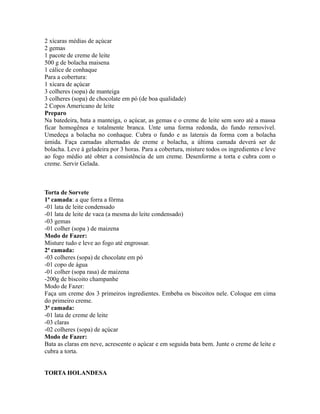 2 xícaras médias de açúcar
2 gemas
1 pacote de creme de leite
500 g de bolacha maisena
1 cálice de conhaque
Para a cobertura:
1 xícara de açúcar
3 colheres (sopa) de manteiga
3 colheres (sopa) de chocolate em pó (de boa qualidade)
2 Copos Americano de leite
Preparo
Na batedeira, bata a manteiga, o açúcar, as gemas e o creme de leite sem soro até a massa
ficar homogênea e totalmente branca. Unte uma forma redonda, do fundo removível.
Umedeça a bolacha no conhaque. Cubra o fundo e as laterais da forma com a bolacha
úmida. Faça camadas alternadas de creme e bolacha, a última camada deverá ser de
bolacha. Leve à geladeira por 3 horas. Para a cobertura, misture todos os ingredientes e leve
ao fogo médio até obter a consistência de um creme. Desenforme a torta e cubra com o
creme. Servir Gelada.



Torta de Sorvete
1ª camada: a que forra a fôrma
-01 lata de leite condensado
-01 lata de leite de vaca (a mesma do leite condensado)
-03 gemas
-01 colher (sopa ) de maizena
Modo de Fazer:
Misture tudo e leve ao fogo até engrossar.
2ª camada:
-03 colheres (sopa) de chocolate em pó
-01 copo de água
-01 colher (sopa rasa) de maizena
-200g de biscoito champanhe
Modo de Fazer:
Faça um creme dos 3 primeiros ingredientes. Embeba os biscoitos nele. Coloque em cima
do primeiro creme.
3ª camada:
-01 lata de creme de leite
-03 claras
-02 colheres (sopa) de açúcar
Modo de Fazer:
Bata as claras em neve, acrescente o açúcar e em seguida bata bem. Junte o creme de leite e
cubra a torta.


TORTA HOLANDESA
 