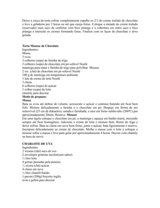 Deixe a casca da torta esfriar completamente espalhe os 2/3 do creme trufado de chocolate
e leve a geladeira por 2 horas ou até que esteja firme. Coloque a metade do creme trufado
(reservado) num saco de confeitar com bico pitanga e a cobertura em outro saco e bico
pitanga e intercale os cremes formando listas. Finalize com os laços de chocolate e sirva
gelada.


Torta Mousse de Chocolate
Ingredientes:
Massa
3 ovos
3 colheres (sopa) de farinha de trigo
2 colheres (sopa) de chocolate em pó solúvel Nestlé
manteiga para untar e farinha de trigo para polvilhar Mousse
2 xic. (chá) de chocolate em pó solúvel Nestlé
100 g de manteiga em temperatura ambiente
1 lata de creme de leite Nestlé
3 claras
6 colheres (sopa) de açúcar
1 colher (sopa) de leite
chantily para decorar
Modo de preparo:
Massa
Bata os ovos até dobrar de volume, acrescente o açúcar e continue batendo até ficar bem
fofo. Misture delicadamente a farinha e o chocolate em pó. Despeje em fôrma de aro
removível (25 cm de diâmetro), untada e farinhada, e asse em forno médio-alto (200ºC) por
aproximadamente 20min. Reserve. Mousse
Em uma tigela coloque o chocolate em pó, a manteiga e aqueça em banho-maria, mexendo
sempre até ficar homogêneo. Adicione o creme de leite e misture bem. Retire do fogo e
deixe esfriar. Bata as claras em neve bem firme, junte o açúcar, bata ligeiramente e reserve.
Incorpore delicadamente ao creme de chocolate. Molhe a massa com o leite e coloque o
mousse sobre a massa e leve para gelar por aproximadamente 4 horas. Decore com chantily
na hora de servir.

CHARLOTE DE UVA
Ingredientes
2 xícaras (chá) suco de uva
2 envelopes gelatina incolor(sem sabor)
½ litro leite
4 gemas passadas pela peneira
½ xícara (chá) açúcar
4 claras em neve
½ litro chantili batido
1 pacote (200g) biscoito inglês
uvas e geléia para decorar
 