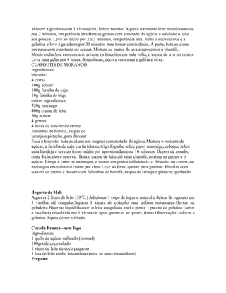 Misture a gelatina com 1 xícara (chá) leite e reserve. Aqueça o restante leite no microondas
por 2 minutos, em potência alta.Bata as gemas com a metade do açúcar e adicione o leite
aos poucos. Leve ao micro por 2 a 3 minutos, em potência alta. Junte o suco de uva e a
gelatina e leve à geladeira por 30 minutos para tomar consistência. À parte, bata as claras
em neve com o restante do açúcar. Misture ao creme de uva e acrescente o chantili.
Monte o charlote com um aro: arrume os biscoitos em toda volta, o creme de uva no centro.
Leve para gelar por 4 horas, desenforme, decore com uvas e geléia e sirva.
CLAFOUTIS DE MORANGO
Ingredientes
biscoito:
4 claras
100g açúcar
100g farinha de caju
10g farinha de trigo
outros ingredientes:
320g morango
400g creme de leite
50g açúcar
4 gemas
4 bolas de sorvete de creme
folhinhas de hortelã, raspas de
laranja e pistache, para decorar
Faça o biscoito: bata as claras em suspiro com metade do açúcar.Misture o restante do
açúcar, a farinha de caju e a farinha de trigo.Espalhe sobre papel manteiga, coloque sobre
uma bandeja e leve ao forno médio por aproximadamente 10 minutos. Depois de assado,
corte 4 círculos e reserve. Bata o creme de leite até virar chantili, misture as gemas e o
açúcar. Limpe e corte os morangos, e monte em pratos individuais: o biscoito no centro, os
morangos em volta e o creme por cima.Leve ao forno quente para gratinar. Finalize com
sorvete de creme e decore com folhinhas de hortelã, raspas de laranja e pistache quebrado.



.Iogurte de Mel:
Aquecer 2 litros de leite (38ºC.) Adicionar 1 copo de iogurte natural e deixar de repouso em
1 vasilha até coagular.Separar 1 xícara do coágulo para utilizar novamente.Deixar na
geladeira.Bater no liquidificador: o leite coagulado, mel a gosto, 1 pacote de gelatina (sabor
a escolher) dissolvida em 1 xícara de água quente e, se quiser, frutas.Observação: colocar a
gelatina depois de ter esfriado.

Cocada Branca - sem fogo
Ingredientes
1 quilo de açúcar refinado (normal)
100grs de coco ralado
1 vidro de leite de coco pequeno
1 lata de leite ninho instantâneo (sim, só serve instantâneo)
Preparo:
 