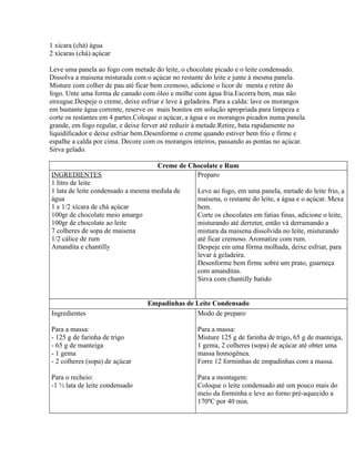 1 xícara (chá) água
2 xícaras (chá) açúcar

Leve uma panela ao fogo com metade do leite, o chocolate picado e o leite condensado.
Dissolva a maisena misturada com o açúcar no restante do leite e junte à mesma panela.
Misture com colher de pau até ficar bem cremoso, adicione o licor de menta e retire do
fogo. Unte uma forma de canudo com óleo e molhe com água fria.Escorra bem, mas não
enxugue.Despeje o creme, deixe esfriar e leve à geladeira. Para a calda: lave os morangos
em bastante água corrente, reserve os mais bonitos em solução apropriada para limpeza e
corte os restantes em 4 partes.Coloque o açúcar, a água e os morangos picados numa panela
grande, em fogo regular, e deixe ferver até reduzir à metade.Retire, bata rapidamente no
liquidificador e deixe esfriar bem.Desenforme o creme quando estiver bem frio e firme e
espalhe a calda por cima. Decore com os morangos inteiros, passando as pontas no açúcar.
Sirva gelado.

                                     Creme de Chocolate e Rum
INGREDIENTES                                    Preparo
1 litro de leite
1 lata de leite condensado a mesma medida de       Leve ao fogo, em uma panela, metade do leite frio, a
água                                               maisena, o restante do leite, a água e o açúcar. Mexa
1 e 1/2 xícara de chá açúcar                       bem.
100gr de chocolate meio amargo                     Corte os chocolates em fatias finas, adicione o leite,
100gr de chocolate ao leite                        misturando até derreter, então vá derramando a
7 colheres de sopa de maisena                      mistura da maisena dissolvida no leite, misturando
1/2 cálice de rum                                  até ficar cremoso. Aromatize com rum.
Amandita e chantilly                               Despeje em uma fôrma molhada, deixe esfriar, para
                                                   levar à geladeira.
                                                   Desenforme bem firme sobre um prato, guarneça
                                                   com amanditas.
                                                   Sirva com chantilly batido


                                  Empadinhas de Leite Condensado
Ingredientes                                    Modo de preparo

Para a massa:                                      Para a massa:
- 125 g de farinha de trigo                        Misture 125 g de farinha de trigo, 65 g de manteiga,
- 65 g de manteiga                                 1 gema, 2 colheres (sopa) de açúcar até obter uma
- 1 gema                                           massa homogênea.
- 2 colheres (sopa) de açúcar                      Forre 12 forminhas de empadinhas com a massa.

Para o recheio:                                    Para a montagem:
-1 ½ lata de leite condensado                      Coloque o leite condensado até um pouco mais do
                                                   meio da forminha e leve ao forno pré-aquecido a
                                                   170ºC por 40 min.
 