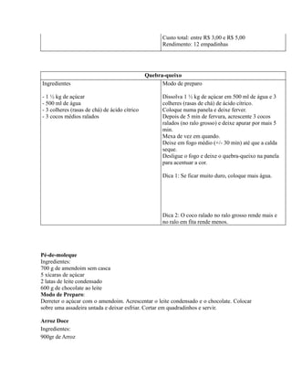 Custo total: entre R$ 3,00 e R$ 5,00
                                                     Rendimento: 12 empadinhas




                                               Quebra-queixo
Ingredientes                                         Modo de preparo

- 1 ½ kg de açúcar                                   Dissolva 1 ½ kg de açúcar em 500 ml de água e 3
- 500 ml de água                                     colheres (rasas de chá) de ácido cítrico.
- 3 colheres (rasas de chá) de ácido cítrico         Coloque numa panela e deixe ferver.
- 3 cocos médios ralados                             Depois de 5 min de fervura, acrescente 3 cocos
                                                     ralados (no ralo grosso) e deixe apurar por mais 5
                                                     min.
                                                     Mexa de vez em quando.
                                                     Deixe em fogo médio (+/- 30 min) até que a calda
                                                     seque.
                                                     Desligue o fogo e deixe o quebra-queixo na panela
                                                     para acentuar a cor.

                                                     Dica 1: Se ficar muito duro, coloque mais água.




                                                     Dica 2: O coco ralado no ralo grosso rende mais e
                                                     no ralo em fita rende menos.




Pé-de-moleque
Ingredientes:
700 g de amendoim sem casca
5 xícaras de açúcar
2 latas de leite condensado
600 g de chocolate ao leite
Modo de Preparo:
Derreter o açúcar com o amendoim. Acrescentar o leite condensado e o chocolate. Colocar
sobre uma assadeira untada e deixar esfriar. Cortar em quadradinhos e servir.

Arroz Doce
Ingredientes:
900gr de Arroz
 