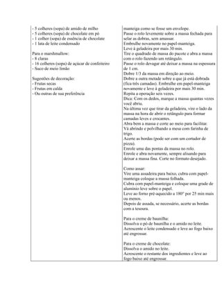 - 5 colheres (sopa) de amido de milho           manteiga como se fosse um envelope.
- 5 colheres (sopa) de chocolate em pó          Passe o rolo levemente sobre a massa fechada para
- 1 colher (sopa) de essência de chocolate      selar as dobras, sem amassar.
- 1 lata de leite condensado                    Embrulhe novamente no papel-manteiga.
                                                Leve à geladeira por mais 30 min.
Para o marshmallow:                             Tire o quadrado de massa do pacote e abra a massa
- 8 claras                                      com o rolo fazendo um retângulo.
- 16 colheres (sopa) de açúcar de confeiteiro   Passe o rolo devagar até deixar a massa na espessura
- Suco de meio limão                            de 1 cm.
                                                Dobre 1/3 da massa em direção ao meio.
Sugestões de decoração:                         Dobre a outra metade sobre a que já está dobrada
- Frutas secas                                  (fica três camadas). Embrulhe em papel-manteiga
- Frutas em calda                               novamente e leve à geladeira por mais 30 min.
- Ou outras de sua preferência                  Repita a operação seis vezes.
                                                Dica: Com os dedos, marque a massa quantas vezes
                                                você abriu.
                                                Na última vez que tirar da geladeira, vire o lado da
                                                massa na hora de abrir o retângulo para formar
                                                camadas leves e crocantes.
                                                Abra bem a massa e corte ao meio para facilitar.
                                                Vá abrindo e polvilhando a mesa com farinha de
                                                trigo.
                                                Acerte as bordas (pode ser com um cortador de
                                                pizza).
                                                Enrole uma das pontas da massa no rolo.
                                                Enrole e abra novamente, sempre alisando para
                                                deixar a massa fina. Corte no formato desejado.

                                                Como assar:
                                                Vire uma assadeira para baixo, cubra com papel-
                                                manteiga coloque a massa folhada.
                                                Cubra com papel-manteiga e coloque uma grade de
                                                alumínio leve sobre o papel.
                                                Leve ao forno pré-aquecido a 180° por 25 min mais
                                                ou menos.
                                                Depois de assada, se necessário, acerte as bordas
                                                com a tesoura.

                                                Para o creme de baunilha:
                                                Dissolva o pó de baunilha e o amido no leite.
                                                Acrescente o leite condensado e leve ao fogo baixo
                                                até engrossar.

                                                Para o creme de chocolate:
                                                Dissolva o amido no leite.
                                                Acrescente o restante dos ingredientes e leve ao
                                                fogo baixo até engrossar.
 