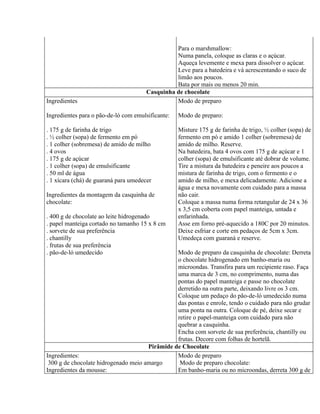 Para o marshmallow:
                                                 Numa panela, coloque as claras e o açúcar.
                                                 Aqueça levemente e mexa para dissolver o açúcar.
                                                 Leve para a batedeira e vá acrescentando o suco de
                                                 limão aos poucos.
                                                 Bata por mais ou menos 20 min.
                                       Casquinha de chocolate
Ingredientes                                     Modo de preparo

Ingredientes para o pão-de-ló com emulsificante:   Modo de preparo:

. 175 g de farinha de trigo                        Misture 175 g de farinha de trigo, ½ colher (sopa) de
. ½ colher (sopa) de fermento em pó                fermento em pó e amido 1 colher (sobremesa) de
. 1 colher (sobremesa) de amido de milho           amido de milho. Reserve.
. 4 ovos                                           Na batedeira, bata 4 ovos com 175 g de açúcar e 1
. 175 g de açúcar                                  colher (sopa) de emulsificante até dobrar de volume.
. 1 colher (sopa) de emulsificante                 Tire a mistura da batedeira e peneire aos poucos a
. 50 ml de água                                    mistura de farinha de trigo, com o fermento e o
. 1 xícara (chá) de guaraná para umedecer          amido de milho, e mexa delicadamente. Adicione a
                                                   água e mexa novamente com cuidado para a massa
Ingredientes da montagem da casquinha de           não cair.
chocolate:                                         Coloque a massa numa forma retangular de 24 x 36
                                                   x 3,5 cm coberta com papel manteiga, untada e
. 400 g de chocolate ao leite hidrogenado          enfarinhada.
. papel manteiga cortado no tamanho 15 x 8 cm      Asse em forno pré-aquecido a 180C por 20 minutos.
. sorvete de sua preferência                       Deixe esfriar e corte em pedaços de 5cm x 3cm.
. chantilly                                        Umedeça com guaraná e reserve.
. frutas de sua preferência
. pão-de-ló umedecido                           Modo de preparo da casquinha de chocolate: Derreta
                                                o chocolate hidrogenado em banho-maria ou
                                                microondas. Transfira para um recipiente raso. Faça
                                                uma marca de 3 cm, no comprimento, numa das
                                                pontas do papel manteiga e passe no chocolate
                                                derretido na outra parte, deixando livre os 3 cm.
                                                Coloque um pedaço do pão-de-ló umedecido numa
                                                das pontas e enrole, tendo o cuidado para não grudar
                                                uma ponta na outra. Coloque de pé, deixe secar e
                                                retire o papel-manteiga com cuidado para não
                                                quebrar a casquinha.
                                                Encha com sorvete de sua preferência, chantilly ou
                                                frutas. Decore com folhas de hortelã.
                                      Pirâmide de Chocolate
Ingredientes:                                   Modo de preparo
 300 g de chocolate hidrogenado meio amargo      Modo de preparo chocolate:
Ingredientes da mousse:                         Em banho-maria ou no microondas, derreta 300 g de
 