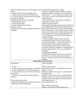 300 g de chocolate branco em barra ralado no ralochocolate hidrogenado meio amargo.
grosso                                            Sobre uma superfície plana e forrada com papel
4 colheres (sopa) de licor de laranja morno      manteiga, espalhe o chocolate meio amargo numa
¼ xícara (chá) de creme de leite fresco morno    espessura de +/- 1 mm. Quando estiver quase seco,
1 1/2 xícara (chá) de creme de leite fresco batido
                                                 corte com o auxílio de um cortador no formato de
em ponto de chantilly                            sua preferência.
Ingredientes calda de frutas vermelhas             Obs: para facilitar o corte, molhe o cortador na
1 xícara (chá) de açúcar                         água quente e seque reserve.
½ xícara (chá) de água                            Modo de preparo mousse:
¼ xícara (chá) de licor de laranja               Numa panela em banho-maria (ou num recipiente no
raspas de 1 limão                                microondas) derreta 300 g de chocolate branco em
100 g de frutas vermelhas (blueberry, framboesa ebarra ralado no ralo grosso. Junte 4 colheres (sopa)
morango)                                         de licor de laranja e ¼ xícara (chá) de creme de leite
                                                 fresco morno e misture bem. Retire do fogo e deixe
                                                 esfriar.depois de frio misture delicadamente com 1
                                                 ½ xícara (chá) de creme de leite fresco batido em
                                                 ponto de chantilly.
                                                   Modo de preparo calda de frutas vermelhas
                                                 Numa panela coloque 1 xícara (chá) de açúcar,
                                                 ½xícara (chá) de água, ¼ xícara (chá) de licor de
                                                 laranja. Quando ficar uma calda em ponto de
                                                 fio,acrescente raspas de limão e 100 g de frutas
                                                 vermelhas (blueberry, framboesa e morango).Retire
                                                 do fogo, espere esfriar e sirva com a pirâmide de
                                                 chocolate.
                                                   Montagem da pirâmide:
                                                 Coloque sobre um pouco de mousse ,um disco de
                                                 chocolate meio amargo, depois uma camada de
                                                 mousse e termine com um disco de chocolate meio
                                                 amargo.
                                     Marshmallow Com Chocolate
Ingredientes                                     Modo de preparo

- 6 claras                                            Bata as claras em neve.
- 2 copos (tipo americano) de açúcar de confeiteiro   Acrescente o açúcar e o emulsificante aos poucos.
- 30 g de emulsificante (1 colher de sopa cheia)      Bata por 10 min.
- 15 g de gelatina em pó sem sabor (2 colheres de     Hidrate a gelatina com a água e leve para dissolver
sopa cheia)                                           em banho-maria.
- 5 colheres de sopa de água fria para hidratar a     Misture as claras com o açúcar e o emulsificante.
gelatina                                              Coloque a massa num saco de confeitar com bico
                                                      pitanga e faça os merengues numa forma forrada
Para o banho de chocolate:                            com papel-alumínio.
- Folhas de waffle para servir de base para o doce    Leve à geladeira por 12h.
- 600 g de chocolate hidrogenado
                                                      Para o banho de chocolate:
                                                      Derreta o chocolate em banho-maria ou no
 