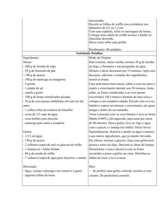 microondas.
                                                    Recorte as folhas de waffle com cortadores nos
                                                    diâmetros de 4,5 ou 5,5 cm.
                                                    Com uma espátula, retire os merengues da forma.
                                                    Coloque uma rodela de waffle na base e banhe no
                                                    chocolate derretido.
                                                    Deixe secar sobre uma grelha.

                                                   Rendimento: 40 unidades
                                           Guirlanda Natalina
Ingredientes                                       Modo de Preparo
Massa                                              Para a massa: numa vasilha, misture 50 g de farinha
- 500 g de farinha de trigo                        de trigo, o fermento e um pouquinho de água.
- 50 g de fermento de pão                          Misture e deixe descansar por 15 minutos. Após esse
- 100 g de açúcar                                  descanso, adicione o restante dos ingredientes,
- 100 g de manteiga ou margarina                   menos as frutas.
- 4 gemas                                          Faça uma massa bem macia, cubra-a com um pano e
- 1 pitada de sal                                  espere o crescimento durante uns 20 minutos. Junte,
- canela a gosto                                   então, as frutas cristalizadas e as uvas passas
- 100 g de frutas cristalizadas picadas            (escorridas). Dê à massa o formato de uma rosca e
- 50 g de uvas passas embebidas em rum um dia      coloque-a em assadeira untada. Pincele com os ovos
antes                                              batidos e espere novamente o crescimento, até quase
- 1 colher (chá) de essência de baunilha           atingir o dobro do seu tamanho.
- cerca de 1/2 copo de água                        Torne a pincelar com os ovos batidos e leve ao forno
- ovos batidos para pincelar                       Médio (180ºC), pré-aquecido, para assar por cerca
- manteiga para untar a assadeira                  de 40 minutos. Para a geléia, leve ao fogo a água
                                                   com o açúcar e a laranja (ou limão). Deixe ferver.
Geléia                                             Separadamente, dissolva o amido na água e misture-
- 1/2 L de água                                    a aos outros ingredientes, que já estarão fervendo.
- 350 g de açúcar                                  Por último, misture a glucose. Faça uma geléia bem
- 2 colheres (sopa) de mel ou glucose de milho     grossa e retire do fogo. Descarte as fatias de laranja.
- 1 laranja ou 1 limão fatiado                     Desenforme a rosca, decore-a com as frutas
- 80 g de amido de milho                           escorridas e passe a geléia em cima. Distribua as
- 7 colheres (sopa) de água para dissolver o amido folhas de louro e leve à mesa.

Decoração                                           Dica
- figos, cerejas e pêssegos em conserva a gosto     - Se preferir uma geléia colorida, misture-a com
- algumas folhas de louro                           corante. De preferência amarelo.
 