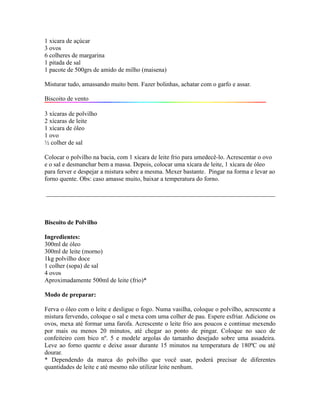 1 xicara de açúcar
3 ovos
6 colheres de margarina
1 pitada de sal
1 pacote de 500grs de amido de milho (maisena)

Misturar tudo, amassando muito bem. Fazer bolinhas, achatar com o garfo e assar.

Biscoito de vento

3 xícaras de polvilho
2 xícaras de leite
1 xícara de óleo
1 ovo
½ colher de sal

Colocar o polvilho na bacia, com 1 xícara de leite frio para umedecê-lo. Acrescentar o ovo
e o sal e desmanchar bem a massa. Depois, colocar uma xícara de leite, 1 xícara de óleo
para ferver e despejar a mistura sobre a mesma. Mexer bastante. Pingar na forma e levar ao
forno quente. Obs: caso amasse muito, baixar a temperatura do forno.

_________________________________________________________________________



Biscoito de Polvilho

Ingredientes:
300ml de óleo
300ml de leite (morno)
1kg polvilho doce
1 colher (sopa) de sal
4 ovos
Aproximadamente 500ml de leite (frio)*

Modo de preparar:

Ferva o óleo com o leite e desligue o fogo. Numa vasilha, coloque o polvilho, acrescente a
mistura fervendo, coloque o sal e mexa com uma colher de pau. Espere esfriar. Adicione os
ovos, mexa até formar uma farofa. Acrescente o leite frio aos poucos e continue mexendo
por mais ou menos 20 minutos, até chegar ao ponto de pingar. Coloque no saco de
confeiteiro com bico nº. 5 e modele argolas do tamanho desejado sobre uma assadeira.
Leve ao forno quente e deixe assar durante 15 minutos na temperatura de 180ºC ou até
dourar.
* Dependendo da marca do polvilho que você usar, poderá precisar de diferentes
quantidades de leite e até mesmo não utilizar leite nenhum.
 