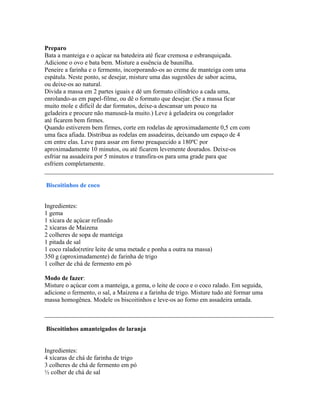 Preparo
Bata a manteiga e o açúcar na batedeira até ficar cremosa e esbranquiçada.
Adicione o ovo e bata bem. Misture a essência de baunilha.
Peneire a farinha e o fermento, incorporando-os ao creme de manteiga com uma
espátula. Neste ponto, se desejar, misture uma das sugestões de sabor acima,
ou deixe-os ao natural.
Divida a massa em 2 partes iguais e dê um formato cilíndrico a cada uma,
enrolando-as em papel-filme, ou dê o formato que desejar. (Se a massa ficar
muito mole e difícil de dar formatos, deixe-a descansar um pouco na
geladeira e procure não manuseá-la muito.) Leve à geladeira ou congelador
até ficarem bem firmes.
Quando estiverem bem firmes, corte em rodelas de aproximadamente 0,5 cm com
uma faca afiada. Distribua as rodelas em assadeiras, deixando um espaço de 4
cm entre elas. Leve para assar em forno preaquecido a 180ºC por
aproximadamente 10 minutos, ou até ficarem levemente dourados. Deixe-os
esfriar na assadeira por 5 minutos e transfira-os para uma grade para que
esfriem completamente.
_________________________________________________________________________

Biscoitinhos de coco


Ingredientes:
1 gema
1 xícara de açúcar refinado
2 xícaras de Maizena
2 colheres de sopa de manteiga
1 pitada de sal
1 coco ralado(retire leite de uma metade e ponha a outra na massa)
350 g (aproximadamente) de farinha de trigo
1 colher de chá de fermento em pó

Modo de fazer:
Misture o açúcar com a manteiga, a gema, o leite de coco e o coco ralado. Em seguida,
adicione o fermento, o sal, a Maizena e a farinha de trigo. Misture tudo até formar uma
massa homogênea. Modele os biscoitinhos e leve-os ao forno em assadeira untada.

_________________________________________________________________________

Biscoitinhos amanteigados de laranja


Ingredientes:
4 xícaras de chá de farinha de trigo
3 colheres de chá de fermento em pó
½ colher de chá de sal
 