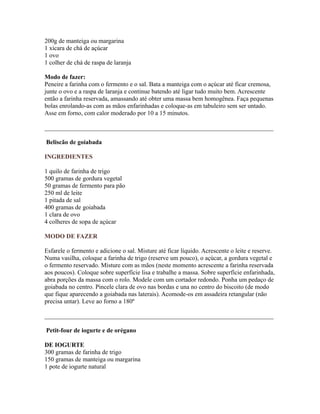200g de manteiga ou margarina
1 xícara de chá de açúcar
1 ovo
1 colher de chá de raspa de laranja

Modo de fazer:
Peneire a farinha com o fermento e o sal. Bata a manteiga com o açúcar até ficar cremosa,
junte o ovo e a raspa de laranja e continue batendo até ligar tudo muito bem. Acrescente
então a farinha reservada, amassando até obter uma massa bem homogênea. Faça pequenas
bolas enrolando-as com as mãos enfarinhadas e coloque-as em tabuleiro sem ser untado.
Asse em forno, com calor moderado por 10 a 15 minutos.

_________________________________________________________________________

Beliscão de goiabada

INGREDIENTES

1 quilo de farinha de trigo
500 gramas de gordura vegetal
50 gramas de fermento para pão
250 ml de leite
1 pitada de sal
400 gramas de goiabada
1 clara de ovo
4 colheres de sopa de açúcar

MODO DE FAZER

Esfarele o fermento e adicione o sal. Misture até ficar líquido. Acrescente o leite e reserve.
Numa vasilha, coloque a farinha de trigo (reserve um pouco), o açúcar, a gordura vegetal e
o fermento reservado. Misture com as mãos (neste momento acrescente a farinha reservada
aos poucos). Coloque sobre superfície lisa e trabalhe a massa. Sobre superfície enfarinhada,
abra porções da massa com o rolo. Modele com um cortador redondo. Ponha um pedaço de
goiabada no centro. Pincele clara de ovo nas bordas e una no centro do biscoito (de modo
que fique aparecendo a goiabada nas laterais). Acomode-os em assadeira retangular (não
precisa untar). Leve ao forno a 180º

_________________________________________________________________________

Petit-four de iogurte e de orégano

DE IOGURTE
300 gramas de farinha de trigo
150 gramas de manteiga ou margarina
1 pote de iogurte natural
 