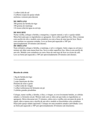 1 colher (chá) de sal
2 colheres (sopa) de queijo ralado
azeitona e cenoura para decorar

DE ORÉGANO
300 gramas de farinha de trigo
180 gramas de manteiga
1/4 xícara (chá) de água ou cerveja

DE IOGURTE
Numa vasilha, coloque a farinha, a margarina, o iogurte natural, o sal e o queijo ralado.
Mexa bem para que os ingredientes se agreguem. Sove sobre superfície lisa. Abra a massaa
com auxílio do rolo e modele com cortadores ou com a boca de uma taça de licor. Decre
com azetinas ou cenouras cortadas. Leve ao forno pré-aquecido a 180º por
aproximadamente 20 minutos (até dourar).
DE ORÉGANO
Num refratário coloque a farinha, a manteiga, o sal e o orégano. Junte a água ou cerveja e
misture até obter uma massa bem lisa. Sove-a sobre superfície lisa. Abra-a com auxílio de
um rolo. Modele com cortadores ou com a boca de uma taça de licor ou xícara de café.
Leve ao forno pré-aquecido a 180º por aproximadamente 20 minutos (até dourar).

_________________________________________________________________________




Biscoito de cebola

1 Kg de farinha de trigo
3 ovos grandes
1 copo americano de óleo
Pimenta do reino a gosto
1 colher (chá) de vinagre
1 colher (sobremesa) de fermento em pó
3 cebolas grandes picadinhas

Coloque, numa vasilha, a farinha, o óleo, o vinagre, os ovos levemente batidos, as cebolas
raladas e o fermento em pó. Misture tudo com as mãos até que todos os ingredientes se
agreguem. Deixe descansar por 15 minutos, cubra com a vasilha com um pano de prato. A
seguir, abra a massa com o auxílio de um rolo e modele os biscoitinhos com cortadores.
Passe pelo queijo ralado (opcional). Coloque em uma assadeira untada e polvilhada. Leve
ao forno pré-aquecido a 180º por aproximadamente 20 minutos (até dourarem).

_________________________________________________________________________
 