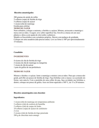 Biscoitos amanteigados

200 gramas de amido de milho
5 colheres (sopa) de farinha de trigo
5 colheres (sopa) de açúcar
1 xícara (chá) de manteiga
Goiaba para enfeitar
MODO DE FAZER
Num refratário, coloque a maisena, a farinha e o açúcar. Misture, acrescente a manteiga e
mexa com as mãos. A seguir, sove sobre superfície lisa. Envolva a massa em um saco
plástico e abra-a com ajuda do rolo (sobre o plástico).
Modele os biscoitinhos com cortadores próprios. Decore com pedaços de goiabada.
Coloque em uma assadeira (não precisa untar). Leve ao forno a 180º por aproximadamente
15 minutos.

_________________________________________________________________________


Casadinho

INGREDIENTES

4 xícaras de chá de farinha de trigo
2 xícaras de chá de manteiga ou margarina
1 xícara de chá de açúcar
1 pote de geléia de sua preferência

MODO DE FAZER

Misture a farinha e o açúcar. Junte a manteiga e misture com as mãos. Para que a massa não
grude, polvilhe um pouco de farinha de trigo. Faça bolinhas com a massa e as acomode em
forme, sem unta-la. Com a pontinha de uma colher de pau, faça cavidades nas bolinhas e,
dentro, coloque um pouco de geléia. Asse em forno aquecido a 180º C, de 15 a 20 minutos.

_________________________________________________________________________


Biscoitos amanteigados com chocolate

Ingredientes:

1 xícara (chá) de manteiga em temperatura ambiente
2 colheres (chá) de essência de baunilha
2 colheres (chá) de raspas de limão
10 colheres (sopa) de açúcar de confeiteiro
2 ovos
2 xícaras (chá) de farinha de trigo peneirada
200 g de chocolate meio amargo
 