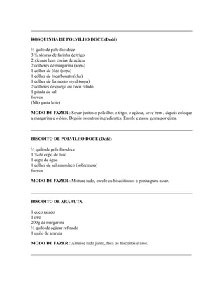 ROSQUINHA DE POLVILHO DOCE (Dedé)

½ quilo de polvilho doce
3 ½ xícaras de farinha de trigo
2 xícaras bem cheias de açúcar
2 colheres de margarina (sopa)
1 colher de óleo (sopa)
1 colher de bicarbonato (chá)
1 colher de fermento royal (sopa)
2 colheres de queijo ou coco ralado
1 pitada de sal
6 ovos
(Não gasta leite)

MODO DE FAZER : Sovar juntos o polvilho, o trigo, o açúcar, sove bem , depois coloque
a margarina e o óleo. Depois os outros ingredientes. Enrole e passe gema por cima.



BISCOITO DE POLVILHO DOCE (Dedé)

½ quilo de polvilho doce
1 ¼ de copo de óleo
1 copo de água
1 colher de sal amoníaco (sobremesa)
6 ovos

MODO DE FAZER : Misture tudo, enrole os biscoitinhos e ponha para assar.



BISCOITO DE ARARUTA

1 coco ralado
1 ovo
200g de margarina
½ quilo de açúcar refinado
1 quilo de araruta

MODO DE FAZER : Amasse tudo junto, faça os biscoitos e asse.

_________________________________________________________________________
 