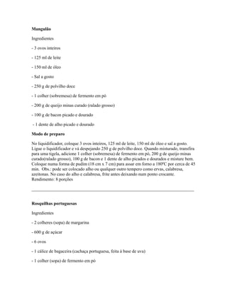 Mangulão

Ingredientes

- 3 ovos inteiros

- 125 ml de leite

- 150 ml de óleo

- Sal a gosto

- 250 g de polvilho doce

- 1 colher (sobremesa) de fermento em pó

- 200 g de queijo minas curado (ralado grosso)

- 100 g de bacon picado e dourado

- 1 dente de alho picado e dourado

Modo de preparo

No liquidificador, coloque 3 ovos inteiros, 125 ml de leite, 150 ml de óleo e sal a gosto.
Ligue o liquidificador e vá despejando 250 g de polvilho doce. Quando misturado, transfira
para uma tigela, adicione 1 colher (sobremesa) de fermento em pó, 200 g de queijo minas
curado(ralado grosso), 100 g de bacon e 1 dente de alho picados e dourados e misture bem.
Coloque numa forma de pudim (18 cm x 7 cm) para assar em forno a 180ºC por cerca de 45
min. Obs.: pode ser colocado alho ou qualquer outro tempero como ervas, calabresa,
azeitonas. No caso do alho e calabresa, frite antes deixando num ponto crocante.
Rendimento: 8 porções

_________________________________________________________________________


Rosquilhas portuguesas

Ingredientes

- 2 colheres (sopa) de margarina

- 600 g de açúcar

- 6 ovos

- 1 cálice de bagaceira (cachaça portuguesa, feita à base de uva)

- 1 colher (sopa) de fermento em pó
 