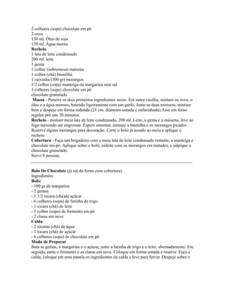 2 colheres (sopa) chocolate em pó
2 ovos
130 ml. Óleo de soja
130 ml. Água morna
Recheio
1 lata de leite condensado
200 ml. leite
1 gema
1 colher (sobremesa) maisena
1 colher (chá) baunilha
1 caixinha (300 gr) morangos
1/2 colher (sopa) manteiga ou margarina sem sal
3 colheres (sopa) chocolate em pó
chocolate granulado
 Massa - Peneire os dois primeiros ingredientes secos. Em outra vasilha, misture os ovos, o
óleo e a água mornos, batendo ligeiramente com um garfo. Junte as duas misturas, misture
bem e despeje em forma redonda (25 cm. diâmetro untada e enfarinhada).Asse em forno
regular por uns 30 minutos
Recheio - misture meia lata de leite condensado, 200 ml. Leite, a gema e a maisena, leve ao
fogo mexendo até engrossar. Espere amornar, misture a baunilha e os morangos picados.
Reserve alguns morangos para decoração. Corte o bolo já assado ao meio e aplique o
recheio.
Cobertura - Faça um brigadeiro com a meia lata de leite condensado restante, a manteiga e
chocolate em pó. Aplique sobre o bolo, enfeite com os morangos em metades, e salpique o
chocolate granulado.
Serve 8 pessoas.
_________________________________________________________________________

Bolo De Chocolate (já sai do forno com cobertura)
Ingredientes
Bolo:
- 100 gr de margarina
- 2 gemas
- 1 1/2 xícara (chá)de açúcar
- 6 colheres (sopa) de farinha de trigo
- 1 xícara (chá) de leite
- 1 colher (sopa) de fermento em pó
- 2 claras em neve
Calda:
- 2 xícaras (chá) de água
- 1 xícara (chá) de açúcar
- 6 colheres (sopa) de chocolate em pó
Modo de Preparar
Bata as gemas, a margarina e o açúcar, junte a farinha de trigo e o leite, alternadamente. Em
seguida, junte o fermento e as claras em neve. Coloque em forma untada e reserve. Faça a
calda, coloque em uma panela os ingredientes da calda e leve para ferver. Despeje sobre o
 