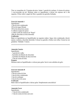 Tirar as casquinhas de 2 laranjas-da-terra. Juntar 1 garrafa de cachaça, 4 xícaras de açúcar,
½ noz-moscada em pó. Misturar todos os ingredientes e deixar em repouso até o dia
seguinte. Filtrar sobre o papel de filtro e guardar em garrafas fechadas.



Licor de Amarula 1
Ingredientes:
1 lata de leite condensado
250 ml de água filtrada
350 ml de álcool de cereais
5 colheres (sopa) de açúcar
1 colher (café) de essência de "Pequi"
100g de chocolate ao leite derretido
Confecção:
Bater os ingredientes no liquidificador na seguinte ordem: Água, leite condensado, álcool,
açúcar, essência, chocolate derretido. Colocar na garrafa e fechar com rolha. Conservar em
geladeira. Validade: 3 meses.



Amarula Caseiro
Ingredientes
. 1 garrafa de vodka
. 4 potinhos de Danete de chocolate
. 2 potinhos de Danete de doce-de-leite
. 1 lata de creme de leite
Preparo
Misturar tudo no liquidificador e colocar para gelar. Servir com cubinhos de gelo.



Licor de Amarula II
Ingredientes:
1 lata de creme de leite
1 lata de leite condensado
1 lata de conhaque
1 lata de licor de cacau
Confecção:
Bater tudo no liquidificador e deixar gelar. Simplesmente uma delícia!


Amarula Cover
Ingredientes
- 1 lata de leite condensado
- 1 lata de creme de leite sem soro
 