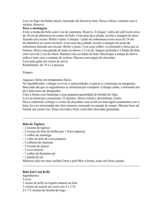 Leve ao fogo em banho-maria, mexendo até dissolver bem. Deixe esfriar e misture com o
recheio. Reserve.
Para a montagem:
Corte a tampa do bolo com 2 cm de espessura. Reserve. Coloque 1 pires de café (com cerca
de 10 cm de diâmetro) no centro do bolo. Com uma faca afiada, recorte a margem do pires
fazendo um círculo. Retire o pires. Coloque 1 prato de sobremesa (com cerca de 19 cm
de diâmetro) no centro do bolo. Com uma faca afiada, recorte a margem do prato de
sobremesa fazendo um círculo. Retire o prato. Com uma colher, vá retirando a faixa que se
formou. Deixe uma parede de mais ou menos 1,5 cm de largura da borda e o fundo do bolo
com cerca de 2 cm de altura. Recheie esta cavidade do bolo. Recoloque a tampa do bolo e
cubra o bolo com o restante do recheio. Decore com raspas de chocolate.
Leve para gelar até a hora de servir.
Rendimento: de 10 a 12 pessoas

Preparo

Aqueça o forno em temperatura baixa.
No liquidificador: coloque os ovos, o achocolatado, o açúcar e a manteiga ou margarina.
Bata tudo até que os ingredientes se misturem por completo. Coloque então, o fermento em
pó e bata mais um pouquinho.
Unte a forma com manteiga e uma pequena quantidade de farinha de trigo.
Leve ao forno por exatamente 25 minutos. Deixe esfriar e desenforme o bolo.
Para a cobertura: coloque o creme de chocolate com avelã em uma tigela juntamente com o
leite, leve ao microondas por dois minutos, mexendo na metade do tempo. Misture bem até
formar um creme liso. Passe em todo o bolo e polvilhe chocolate granulado.

_________________________________________________________________________

Bolo de Tapioca
- 2 xícaras de tapioca
- 5 xícaras de leite de molho por 1 hora (tapioca)
- 1 colher de manteiga
- 1 vidro de leite de coco pequeno
- 5 colheres de maizena
- 2 xícaras de açúcar
- 3 ovos inteiros
- 1 colher de fermento pó
- 1 pitada de sal
Misturar tudo em uma vasilha.Untar e polvilhar a forma, assar em forno quente.
_________________________________________________________________________

Bolo Jaú Com Kefir
Ingredientes:
3 ovos
1 xícara de kefir ou iogurte natural ou leite
3 xícaras de açúcar (as vezes uso 2 e 1/2)
2 e 1/2 xícaras de farinha de trigo
 