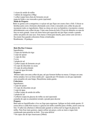 1 xícara de amido de milho
1 tablete de margarina (100g)
1 colher (sopa) bem cheia de fermento em pó
raspa de limão e noz moscada a gosto (opcional)
Modo de Preparo:
Bater as gemas com a margarina e o açúcar até que fique um creme claro e fofo. Colocar as
farinhas junto com o fermento alternando com o leite e mexendo com colher de pau até
incorporar todos os ingredientes. Bater as claras em neve na batedeira e incorporar a massa
delicadamente com colher de pau. Untar uma forma de bolo (25cm) de diâmetro ou uma de
furo no meio grande. Assar em forno baixo pré-aquecido até que fique corado e quando
enfiar um palito ele saia seco. Esta massa é ótima para lanche, para comer com sorvete e
fica muito boa quando colocamos frutas cristalizadas.
Rendimento: 10 pedaços

_________________________________________________________________________

Bolo Dia Das Crianças
Ingredientes:
2 copos de farinha de trigo
1 copo de açúcar
½ copo de óleo
2 ovos
1 pitada de sal
1 colher (sopa) de fermento em pó
1/2 copo de chocolate ou cacau
1/2 copo de achocolatado
1 copo de água fervendo
Preparo:
 Misture tudo com uma colher de pau, até que formem bolhas na massa. Coloque em uma
forma untada e leve ao forno médio pré - aquecido por 50 minutos ou até que espetando
com um palito ele saia limpo. Desenforme ainda quente.
Cobertura:
Ingredientes:
1 copo de açúcar
1/2 copo de chocolate em pó
1 copo de água
1 colher (sopa) de amido de milho
1 pitada de sal
3 colheres (sopa) de glucose de milho ou mel (opcional)
castanha de cajú ou amendoim torrado e picado para decorar
Preparo:
Bata tudo no liquidificador e leve ao fogo para engrossar. Aplique no bolo ainda quente. O
cacau deixa a calda bem escura e a glucose de milho contribui para o brilho, assim como na
foto. O sabor da cobertura é diferenciado quando se utiliza mel no lugar da glucose de
milho. Para ficar mais gostoso, espere esfriar um pouco, corte ao meio e regue leite
condensado para penetrar no bolo. Fica uma delícia!
* Os copos são do tipo Americano (240ml)
 