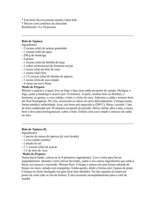 * Este bolo fica levemente úmido e bem fofo.
* Decore com confeitos de chocolate
Rendimento: 8 a 10 pessoas

_________________________________________________________________________

Bolo de Tapioca
Ingredientes
- 2 xícaras (chá) de açúcar granulado
- 1 xícaras (chá) de água
- 200 g de manteiga
- 4 gemas
- 1 xícaras (chá) de farinha de trigo
- 1 colher (sobremesa) de fermento em pó
- 1 xícara (chá) de leite de coco
- 1 xícara (chá) leite
- 2 1/2 xícaras (chá) de farinha de tapioca
- 1 xícara (chá) de coco ralado
- 4 claras em neve firme
Modo de Preparo
Misture o açúcar e a água, leve ao fogo e faça uma calda em ponto de xarope. Desligue o
fogo, junte a manteiga e reserve por 10 minutos. À parte, misture bem as farinhas, o
fermento, as gemas, o coco ralado, o leite e o leite de coco. Adicione a calda e misture bem
até ficar homogêneo. Por fim, acrescente as claras em neve delicadamente. Coloque,numa
forma untada e enfarinhada. Asse, em forno pré-aquecido a (200°C). Dicas: cozinhe 1 lata
de leite condensado por 30 minutos na panela de pressão. Deixe esfriar, abra a lata, e mexa
bem o doce para homogeneizar; cubra o bolo. Enfeite com coco ralado e ameixa em calda
ou seca.

_________________________________________________________________________

Bolo de Tapioca II[
Ingredientes
- 1 pacote de massa de tapioca (já vem lavada)
- 1 coco ralado (médio)
- 1 pitada de sal
- 2 ½ xícaras (chá) de açúcar
- 1 L de leite de vaca
 Modo de Preparo
Numa bacia funda, coloca-se os 4 primeiros ingredientes. Leve o leite para ferver,
separadamente. Quando o leite estiver fervendo,, junte-o aos outros ingredientes que estão a
bacia, aos poucos e mexendo. Misture bem. Coloque a massa em uma forma redonda de
buraco no meio, untada com margarina. Ainda quente, abafe a forma com 2 panos de prato.
Coloque no forno desligado (só para ficar bem abafado). No dia seguinte já estará em
ponto de corte (não se tira da forma). É um excelente acompanhamento para o café da
manhã.
 