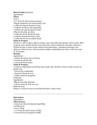 Bolo Prestígio (Especial)
Ingredientes:
Massa
6 ovos
11/2 xícara de chá de açúcar mascavo
180g de margarina sem sal derretida e fria
1 colher de sopa de fermento em pó
2 colheres de chá de café instantâneo
3 colheres de sopa de água fervendo
100g de chocolate em barra
2 xícara de chá de farinha de trigo
2 colheres de sopa da cacau em pó
1 colher de chá rasa de canela em pó
Modo de Preparo:
Dissolva o café em água e depois coloque com o chocolate para derreter. Deixe esfriar. Bata
as gemas com o açúcar até ficar uma massa fofa, junte a mistura de chocolate. adicione a
farinha de trigo, o cacau em pó, canela em pó peneirados, a margarina derretida e por
último as claras em neve. Asse em forma untada e enfarinhada, em forno a 180º, por cerca
de 30 minutos.
Recheio:
Ingredientes:
2 xícaras de chá de coco em flocos
2 xícaras de chá de leite
1 xícara de chá de açúcar
Modo de Preparo:
Cozinhe os ingredientes até formar uma cocada mole. Recheie o bolo ou faça um doce na
panela com:
1 lata de leite condensado
1 pacote de flocos de coco
1 colher (sopa) de margarina
Cobertura:
Ingredientes:
200g de chocolate derretido
1 lata de creme de leite sem soro
Modo de fazer:
Misture o creme de leite ao chocolate derretido e cubra o bolo.

_________________________________________________________________________

Bolo Xadrez
Ingredientes:
Massa branca:
2 xícaras de chá de farinha de trigo(240g)
1 pitada de sal
3 ovos (150g)
1 1/2 xícara de chá de açúcar (270g)
1 xícara de chá de margarina (200g)
 
