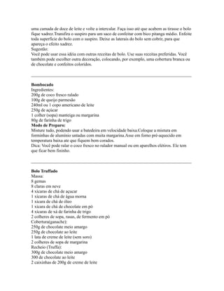 uma camada de doce de leite e volte a intercalar. Faça isso até que acabem as tirasse o bolo
fique xadrez.Transfira o suspiro para um saco de confeitar com bico pitanga médio. Enfeite
toda superfície do bolo com o suspiro. Deixe as laterais do bolo sem cobrir, para que
apareça o efeito xadrez.
Sugestão:
Você pode usar essa idéia com outras receitas de bolo. Use suas receitas preferidas. Você
também pode escolher outra decoração, colocando, por exemplo, uma cobertura branca ou
de chocolate e confeitos coloridos.

_________________________________________________________________________

Bombocado
Ingredientes:
200g de coco fresco ralado
100g de queijo parmesão
240ml ou 1 copo americano de leite
250g de açúcar
1 colher (sopa) manteiga ou margarina
80g de farinha de trigo
Modo de Preparo:
Misture tudo, podendo usar a batedeira em velocidade baixa.Coloque a mistura em
forminhas de alumínio untadas com muita margarina.Asse em forno pré-aquecido em
temperatura baixa ate que fiquem bem corados.
Dica: Você pode ralar o coco fresco no ralador manual ou em aparelhos elétiros. Ele tem
que ficar bem fininho.

_________________________________________________________________________

Bolo Truffado
Massa:
8 gemas
8 claras em neve
4 xícaras de chá de açucar
1 xícaras de chá de água morna
1 xícara de chá de óleo
1 xícara de chá de chocolate em pó
4 xícaras de xá de farinha de trigo
2 colheres de sopa, rasas, de fermento em pó
Cobertura(ganache):
250g de chocolate meio amargo
250g de chocolate ao leite
1 lata de creme de leite (sem soro)
2 colheres de sopa de margarina
Recheio (Truffa):
300g de chocolate meio amargo
300 de chocolate ao leite
2 caixinhas de 200g de creme de leite
 