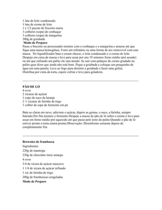 1 lata de leite condensado
1 lata de creme de leite
1 e 1/2 pacote de biscoito maria
3 colheres (sopa) de conhaque
3 colheres (sopa) de margarina
300g de goiabada
 Modo de Preparo:
Passe o biscoito no processador misture com o conhaque e a margarina e amasse até que
fique uma massa homogênea. Forre um refratário ou uma forma de aro removível com esta
massa. No liquidificador bata o cream cheese, o leite condensado e o creme de leite.
Despeje em cima da massa e leve para assar por uns 35 minutos forno médio (pré assado)
ou até que enfiando um palito ele saia úmido. Se sair com pedaços do creme grudado no
palito quer dizer que ainda não está bom. Pique a goiabada e coloque um pouquinho de
água em uma panela. Leve ao fogo para derreter a goiabada e fazer uma geléia.
Distribua por cima da torta, espere esfriar e leve para geladeira.

_________________________________________________________________________

PÃO DE LÓ
4 ovos
2 xícaras de açúcar
1 copo de suco de laranja
2 ½ xícaras de farinha de trigo
1 colher de sopa de fermento em pó

Bata as claras em neve, adicione o açúcar, depois as gemas, o suco, a farinha, sempre
batendo.Por fim misture o fermento.Despeje a massa do pão de ló sobre o creme e leve para
assar em forno médio pré-aquecido até que passe pelo teste do palito.Quando o pão de ló
estiver pronto a torta estará pronta.Observação: Desenforme somente depois de
completamente fria

_________________________________________________________________________

Brownies de framboesa
Ingredientes
220g de manteiga
220g de chocolate meio amargo
4 ovos
3/4 de xícara de açúcar mascavo
1 1/4 de xícara de açúcar refinado
1 xíc de farinha de trigo
200g de framboesas congeladas
Modo de Preparo
 