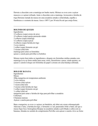 Derreta o chocolate com a manteiga em banho maria. Misture os ovos com o açúcar
mascavo e o açúcar refinado. Junte o chocolate com a manteiga. Acrescente a farinha de
trigo.Derrame metade da massa em uma assadeira untada e enfarinhada, espalhe a
framboesa e o restante da massa. Asse a 180º C por 30 min.Ou até que esteja firme.

_________________________________________________________________________

BOLINHO DE QUEIJO
Ingredientes
12 colheres (sopa) creme de arroz
12 colheres (sopa) queijo parmesão ralado
3 colheres (sopa) manteiga
12 colheres (sopa) açúcar
4 colheres (sopa) farinha de trigo
3 ovos inteiros
1 colher (sopa) fermento em pó
2 xícaras (chá) leite
manteiga para untar as forminhas
açúcar e canela para polvilhar os bolinhos

Misture muito bem todos os ingredientes e despeje em forminhas médias untadas com
manteiga.Leve ao forno médio para assar, retire, desenforme e passe, ainda quentes, no
açúcar e canela.Coloque em forminhas de papel e arrume em uma bandeja enfeitada.

_________________________________________________________________________

BOLO DE BANANA
Ingredientes
Massa:
200g margarina em temperatura ambiente
3 ovos inteiros
2 xícaras (chá) açúcar
1 xícara (chá) leite
3 xícaras (chá) farinha de trigo
1 colher (sopa) fermento em pó
½ colher (chá) sal
margarina para untar e farinha de trigo para polvilhar a assadeira
Cobertura:
6 bananas-nanicas
Açúcar e canela para polvilhar

Bata a margarina, os ovos e o açúcar, na batedeira, até obter um creme esbranquiçado.
Adicione o leite, a farinha de trigo, o fermento e o sal, peneirados.Volte a bater, até que a
massa fique lisa e homogênea.Despeje na assadeira untada e polvilhada e cubra com as
bananas, fatiadas no sentido do comprimento.Polvilhe com açúcar e canela e leve ao forno
 