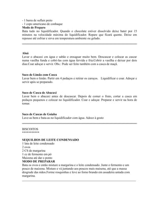 - 1 barra de suflair preto
- 1 copo americano de conhaque
Modo de Preparo
Bata tudo no liquidificador. Quando o chocolate estiver dissolvido deixe bater por 15
minutos na velocidade máxima do liquidificador. Repare que ficará quente. Deixe em
repouso até esfriar e sirva em temperatura ambiente ou gelado.



Aluá
Lavar o abacaxi cm água e sabão e enxaguar muito bem. Descascar e colocar as cascar
numa vasilha funda e cobri-las com água fervida e fria.Cobrir a vasilha e deixar por dois
dias.Coar adoçar e servir. Obs.: Pode ser feito também com a casca de maçã.


Suco de Limão com Casca
Lavar bem o limão. Partir em 4 pedaços e retirar os caroços. Liquidificar e coar. Adoçar e
servir após se preparado.


Suco de Casca de Abacaxi
Lavar bem o abacaxi antes de descascar. Depois de comer o fruto, cortar a casca em
pedaços pequenos e colocar no liquidificador. Coar e adoçar. Preparar e servir na hora de
tomar.


Suco de Cascas de Goiaba
Lave-as bem e bata-as no liquidificador com água. Adoce à gosto


BISCOITOS
***********

SEQUILHOS DE LEITE CONDENSADO
1 lata de leite condensado
2 ovos
2 CS de margarina
1 cc de fermento em pó
Maizena até dar o ponto
MODO DE PREPARAR
Bata os ovos e então misture a margarina e o leite condensado. Junte o fermento e um
pouco de maizena. Misture e vá juntando aos poucos mais maisena, até que a massa
desgrude das mãos.Forme rosquinhas e leve ao forno brando em assadeira untada com
margarina.
_________________________________________________________________________
 