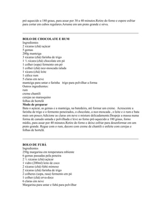 pré-aquecido a 180 graus, para assar por 30 a 40 minutos.Retire do forno e espere esfriar
para cortar em cubos regulares.Arrume em um prato grande e sirva.

_________________________________________________________________________

BOLO DE CHOCOLATE E RUM
Ingredientes
2 xícaras (chá) açúcar
5 gemas
200g manteiga
3 xícaras (chá) farinha de trigo
1 ½ xícara (chá) chocolate em pó
1 colher (sopa) fermento em pó
1 colher (chá) noz-moscada ralada
1 xícara (chá) leite
1 cálice rum
5 claras em neve
manteiga para untar e farinha trigo para polvilhar a forma
Outros ingredientes:
rum
creme chantili
cerejas ao marasquino
folhas de hortelã
Modo de preparar
Bata o açúcar, as gemas e a manteiga, na batedeira, até formar um creme. Acrescente a
farinha de trigo e o fermento peneirados, o chocolate, a noz-moscada , o leite e o rum e bata
mais um pouco.Adicione as claras em neve e misture delicadamente.Despeje a massa numa
forma de canudo untada e polvilhada e leve ao forno pré-aquecido a 180 graus, forno
médio, para assar por 40 minutos.Retire do forno e deixe esfriar para desenformar em um
prato grande. Regue com o rum, decore com creme de chantili e enfeite com cerejas e
folhas de hortelã.

_________________________________________________________________________

BOLO DE FUBÁ
Ingredientes
250g margarina em temperatura mbiente
6 gemas passadas pela peneira
2 ½ xícaras (chá) açúcar
1 vidro (200ml) leite de coco
2 xícaras (chá) fubá mimoso
2 xícaras (chá) farinha de trigo
2 colheres (sopa, rasa) fermento em pó
1 colher (chá) erva-doce
6 claras em neve
Margarina para untar e fubá para polvilhar
 