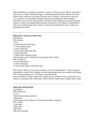 Bata na batedeira: a margarina, as gemas e o açúcar, até ficar cremoso. Retire, acrescente o
leite de coco, o fubá, a farinha de trigo e o fermento peneirado juntos. Misture com uma
colher de pau, adicione a erva-doce e bata por mais 2 minutos. Acrescente as claras em
neve e misture com um batedor. Despeje em uma forma grande de canudo untada e
polvilhada. Leve ao forno pré-aquecido a 180 graus (forno médio) para assar por quarenta
minutos. Coberto com papel alumínio durante os primeiros vinte minutos. Experimente o
bolo com um palito longo para verificar se está bem assado.Retire do forno, cubra com
guardanapo até esfriar.

_________________________________________________________________________

BOLO DE LARANJA COM FUBÁ
Ingredientes
Para a massa:
3 ovos
1 xícara (chá) suco de laranja
1 ½ xícara (chá) açúcar
½ xícara (chá) óleo
2 xícaras (chá) farinha de trigo
1 xícara (chá) fubá
1 colher (sopa) fermento em pó
manteiga para untar e farinha de rosca para polvilhar a forma
Para a cobertura:
1 xícara (chá) açúcar
¼ xícara (chá) água
½ xícara (chá) creme de leite(sem soro)

Para a massa: Bata os ovos, o suco, o açúcar e o óleo no liquidificador. Junte aos demais
ingredientes e misture bem. Despeje em uma forma própria para micro untada e polvilhada
e leve ao microondas por 9 a 12 minutos, em potência alta.
Faça a cobertura: Coloque a água com o açúcar em um refratário e leve ao micro por 4 a 6
minutos, em potência alta. Acrescente o creme de leite, misture bem e espalhe sobre o bolo.

_________________________________________________________________________

BOLO DE MORANGOS
Ingredientes
Para o pão-de-ló:
4 ovos
125g farinha de trigo peneirada
100g açúcar
manteiga para untar e farinha de trigo para polvilhar a assadeira
Para a calda:
1 copo água
100g açúcar
10g canela
10g cravos-da-índia
 