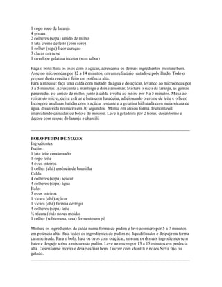 1 copo suco de laranja
4 gemas
2 colheres (sopa) amido de milho
1 lata creme de leite (com soro)
1 colher (sopa) licor curaçao
3 claras em neve
1 envelope gelatina incolor (sem sabor)

Faça o bolo: bata os ovos com o açúcar, acrescente os demais ingredientes misture bem.
Asse no microondas por 12 a 14 minutos, em um refratário untado e polvilhado. Todo o
preparo desta receita é feito em potência alta.
Para a mousse: faça uma calda com metade da água e do açúcar, levando ao microondas por
3 a 5 minutos. Acrescente a manteiga e deixe amornar. Misture o suco de laranja, as gemas
peneiradas e o amido de milho, junte à calda e volte ao micro por 3 a 5 minutos. Mexa ao
retirar do micro, deixe esfriar e bata com batedeira, adicionando o creme de leite e o licor.
Incorpore as claras batidas com o açúcar restante e a gelatina hidratada com meia xícara de
água, dissolvida no micro em 30 segundos. Monte em aro ou fôrma desmontável,
intercalando camadas de bolo e de mousse. Leve à geladeira por 2 horas, desenforme e
decore com raspas de laranja e chantili.

_________________________________________________________________________

BOLO PUDIM DE NOZES
Ingredientes
Pudim:
1 lata leite condensado
1 copo leite
4 ovos inteiros
1 colher (chá) essência de baunilha
Calda:
4 colheres (sopa) açúcar
4 colheres (sopa) água
Bolo:
3 ovos inteiros
1 xícara (chá) açúcar
1 xícara (chá) farinha de trigo
4 colheres (sopa) leite
½ xícara (chá) nozes moídas
1 colher (sobremesa, rasa) fermento em pó

Misture os ingredientes da calda numa forma de pudim e leve ao micro por 5 a 7 minutos
em potência alta. Bata todos os ingredientes do pudim no liquidificador e despeje na forma
caramelizada. Para o bolo: bata os ovos com o açúcar, misture os demais ingredientes sem
bater e despeje sobre a mistura do pudim. Leve ao micro por 13 a 15 minutos em potência
alta. Desenforme morno e deixe esfriar bem. Decore com chantili e nozes.Sirva frio ou
gelado.
_________________________________________________________________________
 